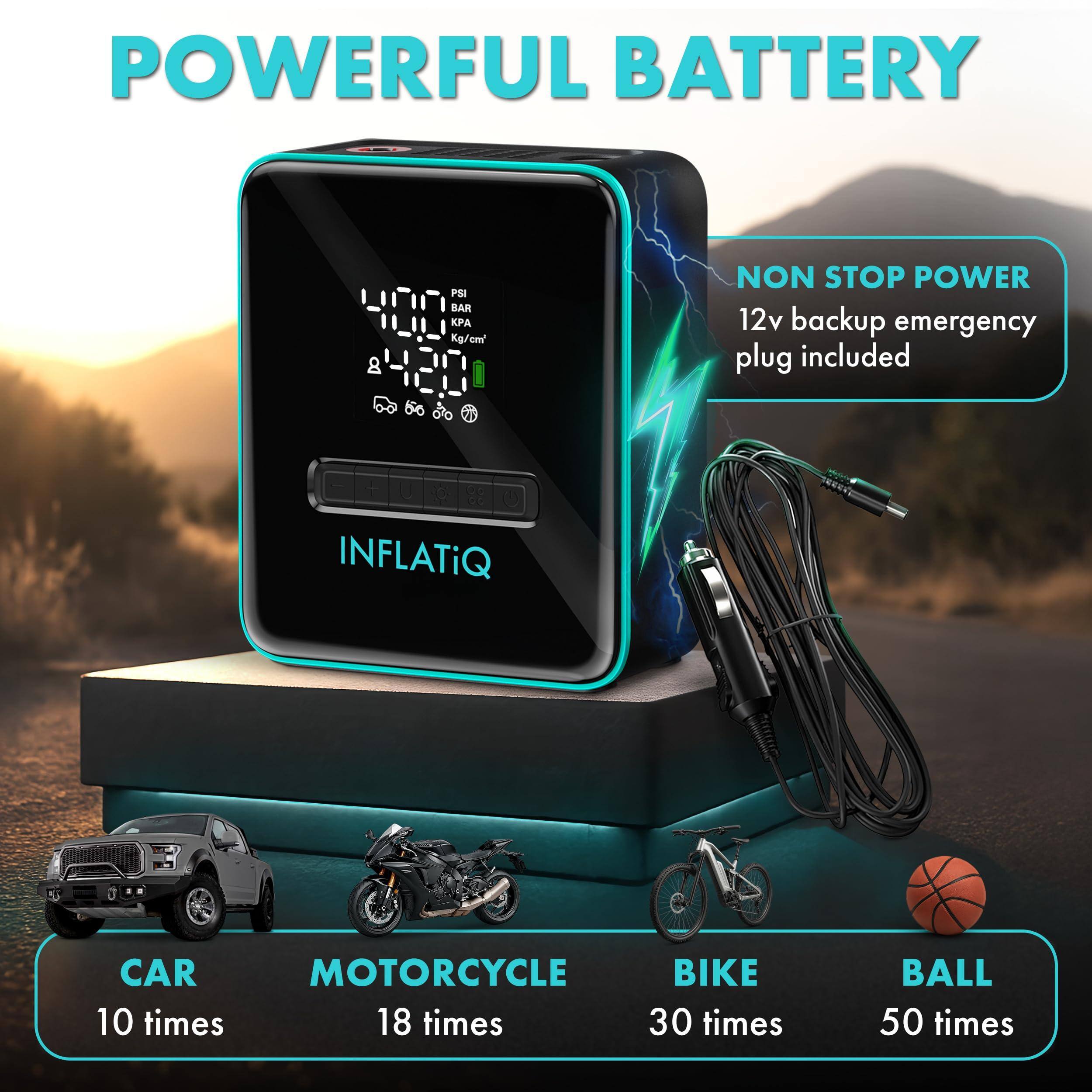 POWERFUL BATTERY  
8 PSI BAR  
PA  
Kg/cm²  
NON STOP POWER  
12v backup emergency plug included  

INFLATiQ  

CAR  
10 times  

MOTORCYCLE  
18 times  

BIKE  
30 times  

BALL  
50 times