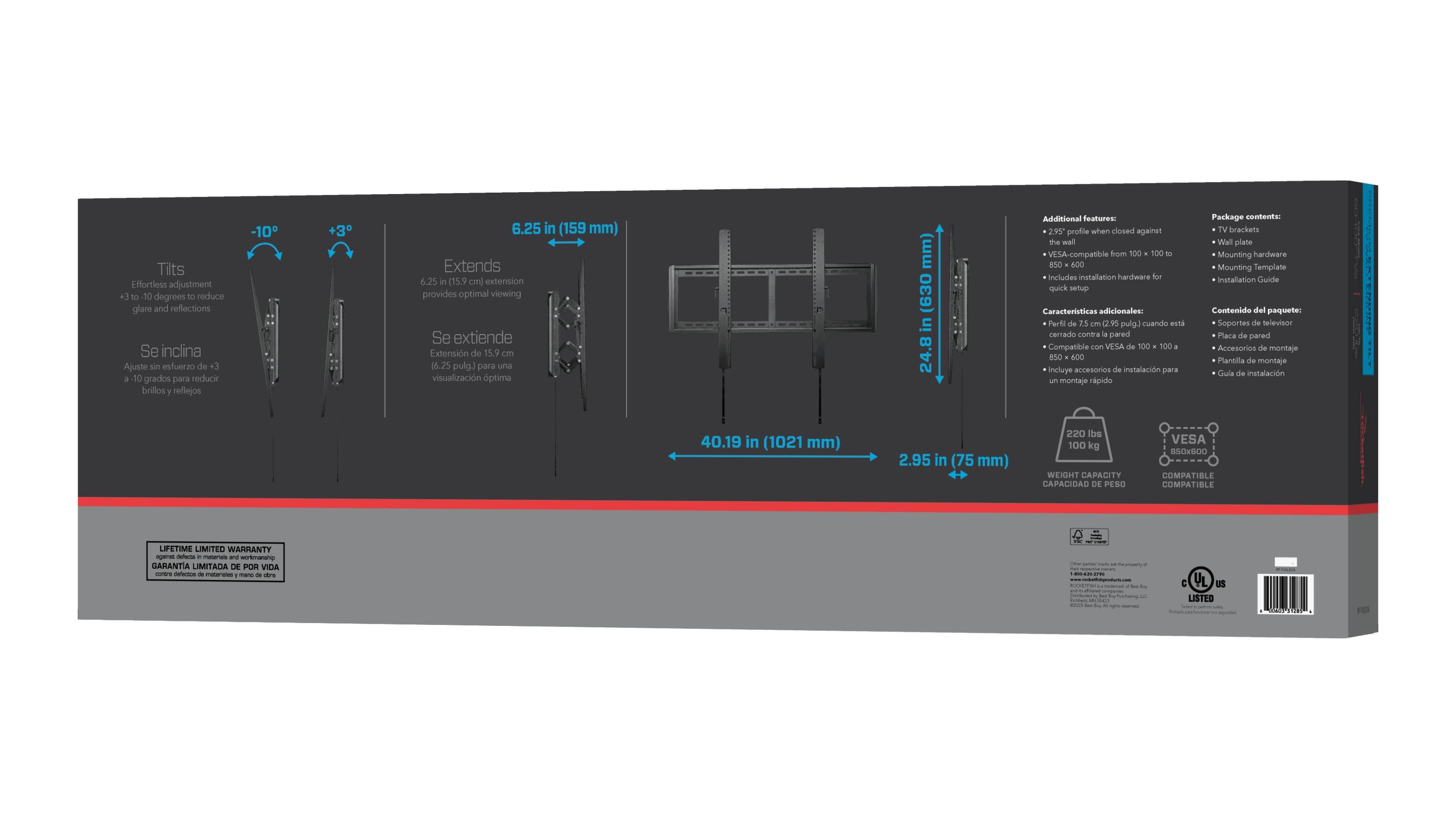 Tilt: -10° to +3° adjustment to reduce glare and reflections  
Se inclina: Ajuste sin esfuerzo de 13 a 50 grados para reducir brillos y reflejos  

Extends: 6.25 in (159 mm)  
Se extiende: Extensión de 15.9 cm (6.25 pulg.) para una visualización óptima  

Additional features:  
- 2.95 in (75 mm) profile when closed against the wall  
- VESA-compatible from 100 x 100 to 600 x 400 mm  
- Includes installation hardware for quick setup  

Package contents:  
- TV brackets  
- Wall plate  
- Mounting hardware  
- Mounting template  
- Installation guide  

Weight capacity: 220 lbs (100 kg)  

Dimensions:  
- 40.19 in (1021 mm)  
- 2.95 in (75 mm)  

VESA compatibility: 100 x 100 to 600 x 400 mm