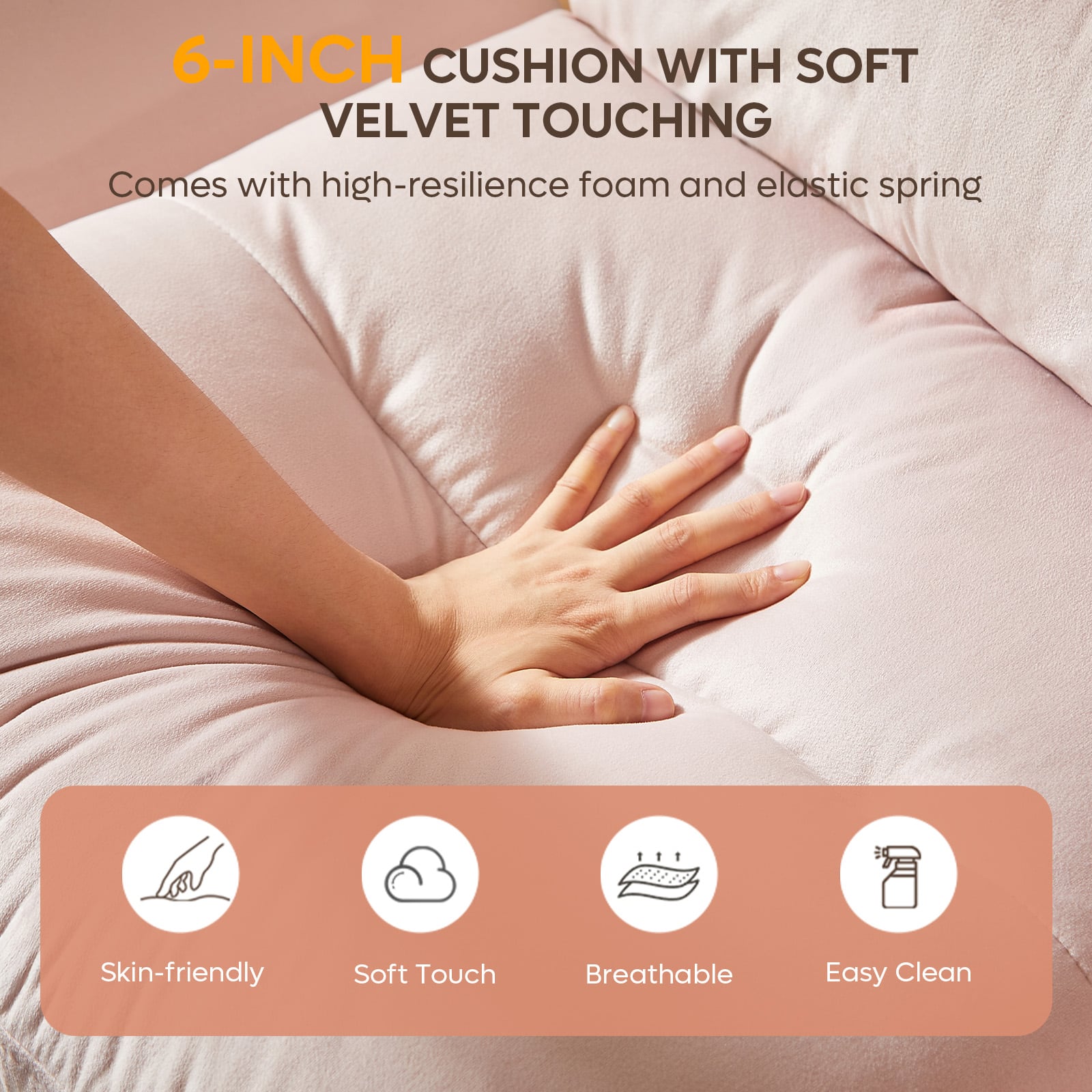 6-INCH CUSHION WITH SOFT VELVET TOUCHING
Comes with high-resilience foam and elastic spring
Skin-friendly
Soft Touch
Breathable
Easy Clean