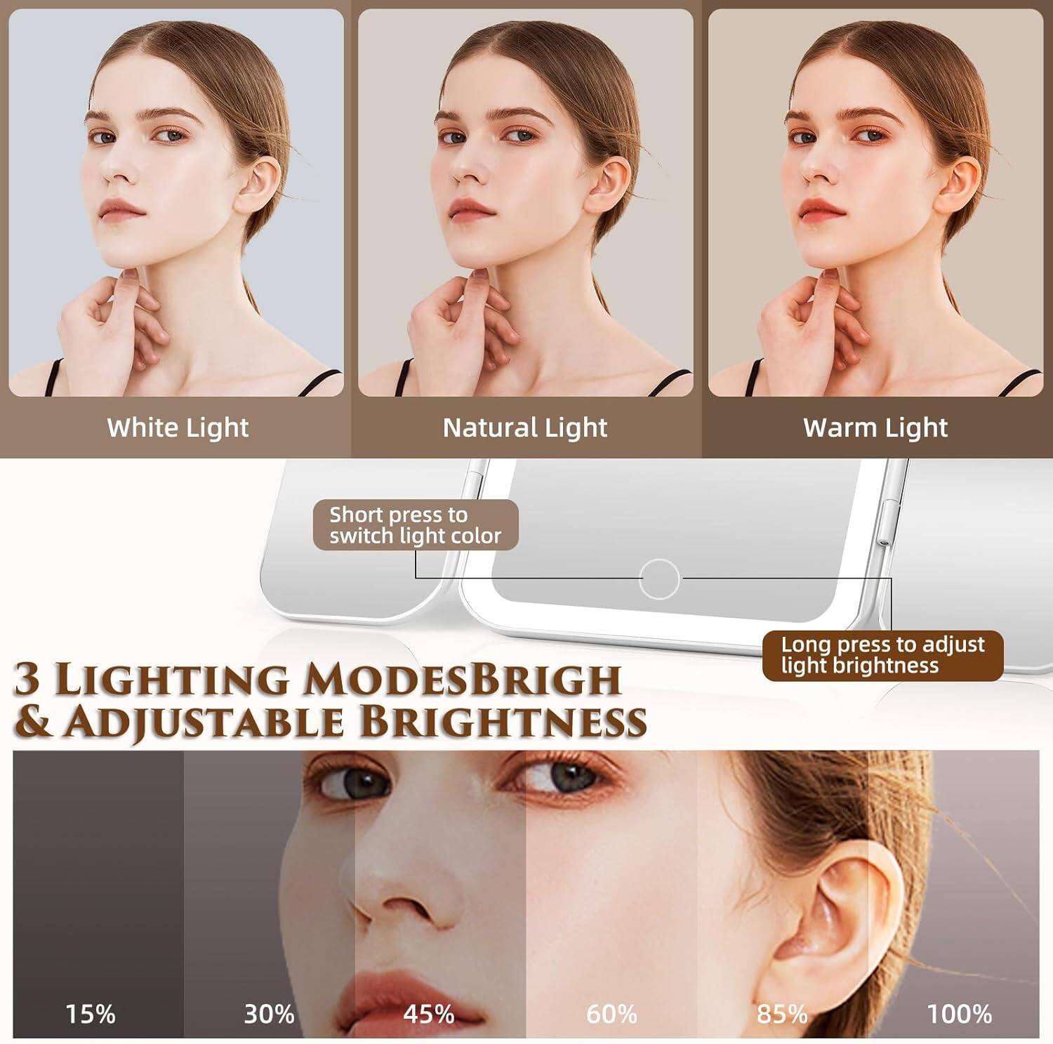 White Light  
Natural Light  
Warm Light  

Short press to switch light color  

3 LIGHTING MODES & ADJUSTABLE BRIGHTNESS  

Long press to adjust light brightness  

15%  
30%  
45%  
60%  
85%  
100%