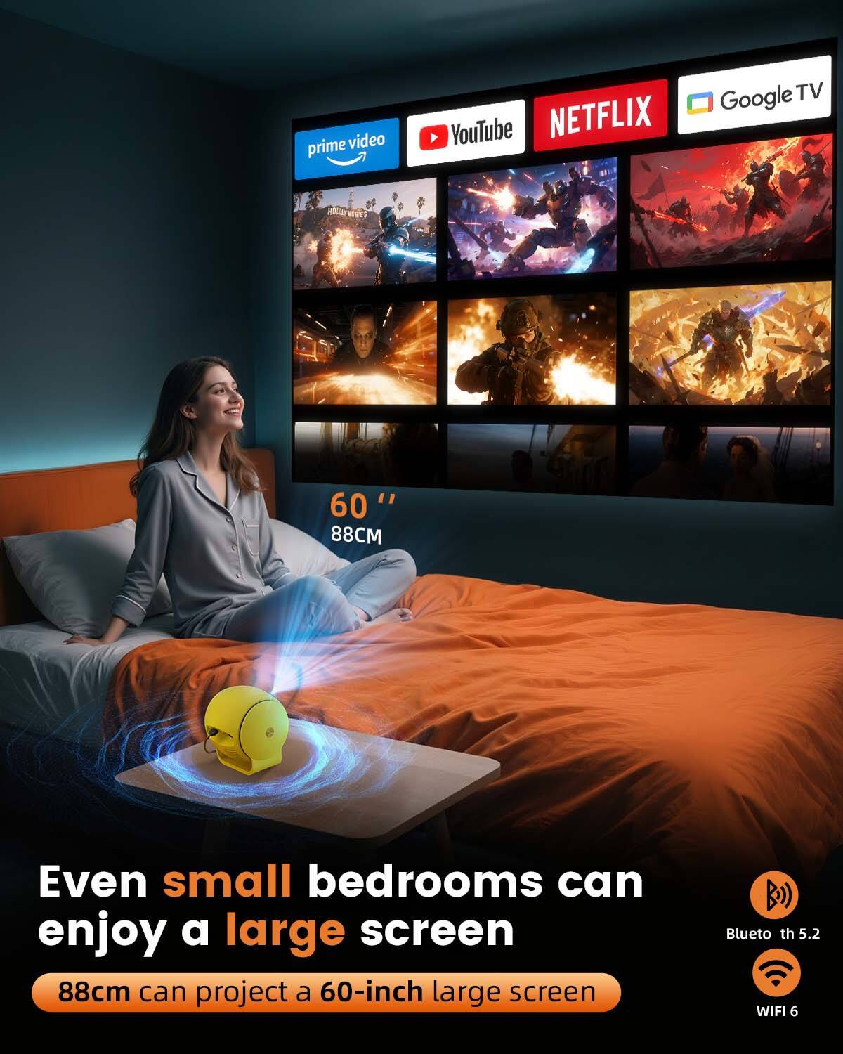 prime video YouTube NETFLIX Google TV

60" 88CM

Even small bedrooms can enjoy a large screen

88cm can project a 60-inch large screen

Bluetooth 5.2 WIFI 6
