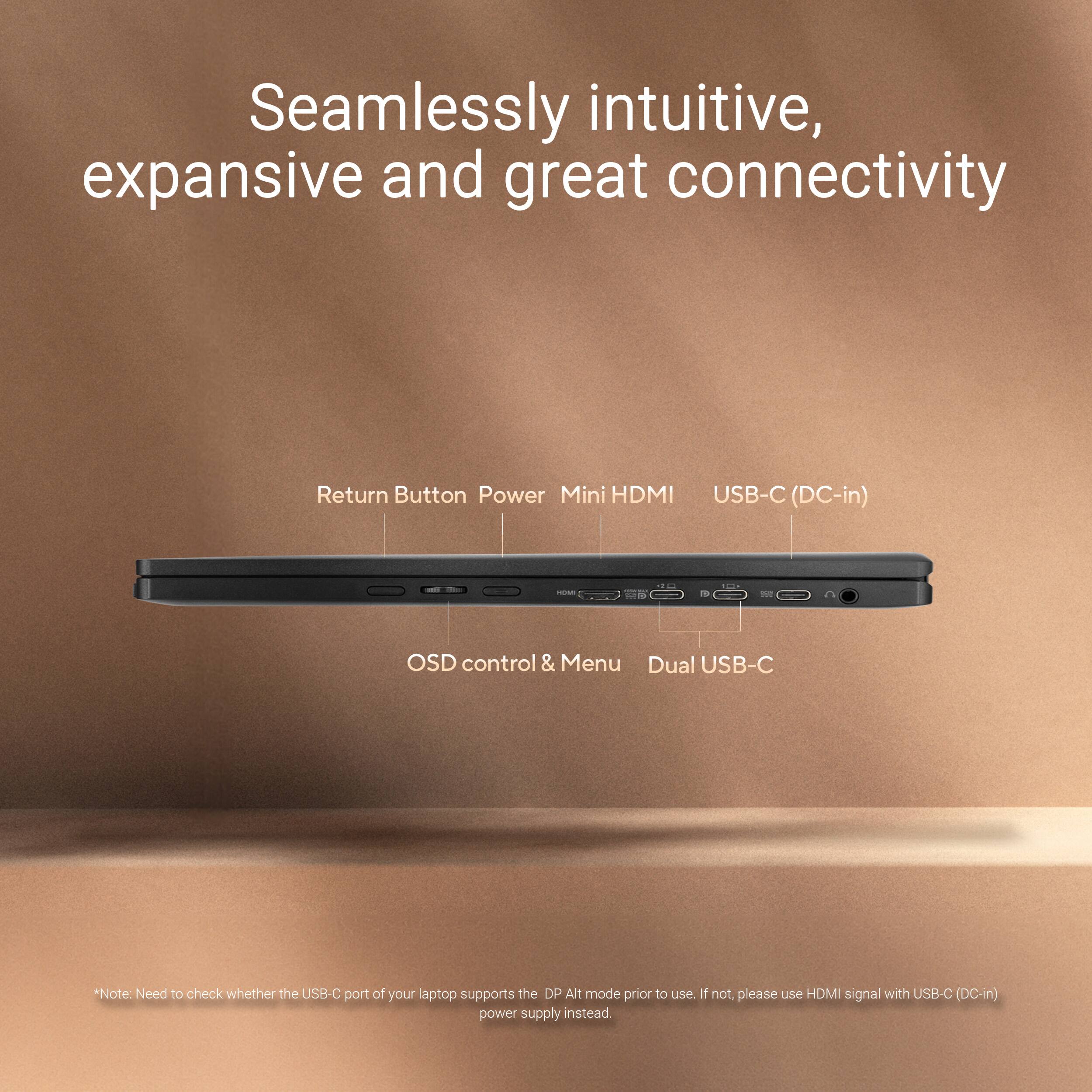 Seamlessly intuitive, expansive and great connectivity

Return Button Power Mini HDMI USB-C (DC-in) - aue OSD control & Menu Dual USB-C

*Note: Need to check whether the USB-C port of your laptop supports the DP Alt mode prior to use. If not, please use HDMI signal with USB-C (DC-in) power supply instead.