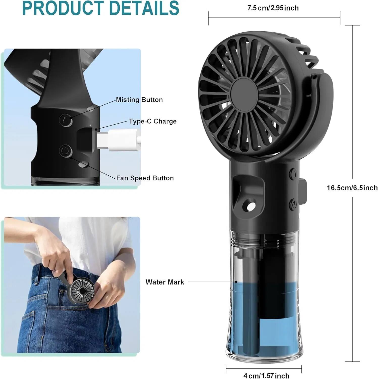 PRODUCT DETAILS

- Misting Button
- Type-C Charge
- Fan Speed Button

7.5 cm / 2.95 inch

16.5 cm / 6.5 inch

Water Mark

4 cm / 1.57 inch