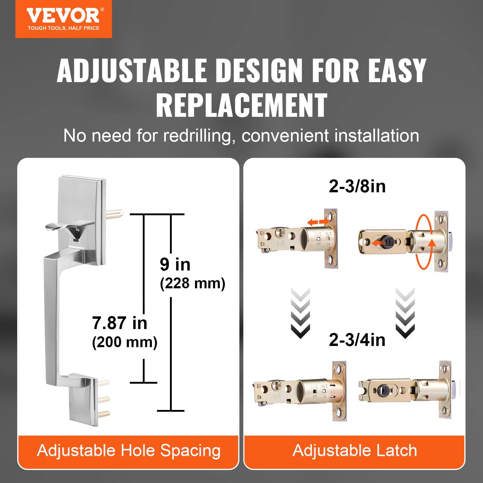 VEVOR  
TOUGH TOOLS, HALF PRICE  

ADJUSTABLE DESIGN FOR EASY REPLACEMENT  
No need for redrilling, convenient installation  

Adjustable Hole Spacing  
9 in (228 mm)  
7.87 in (200 mm)  

Adjustable Latch  
2-3/8in  
2-3/4in