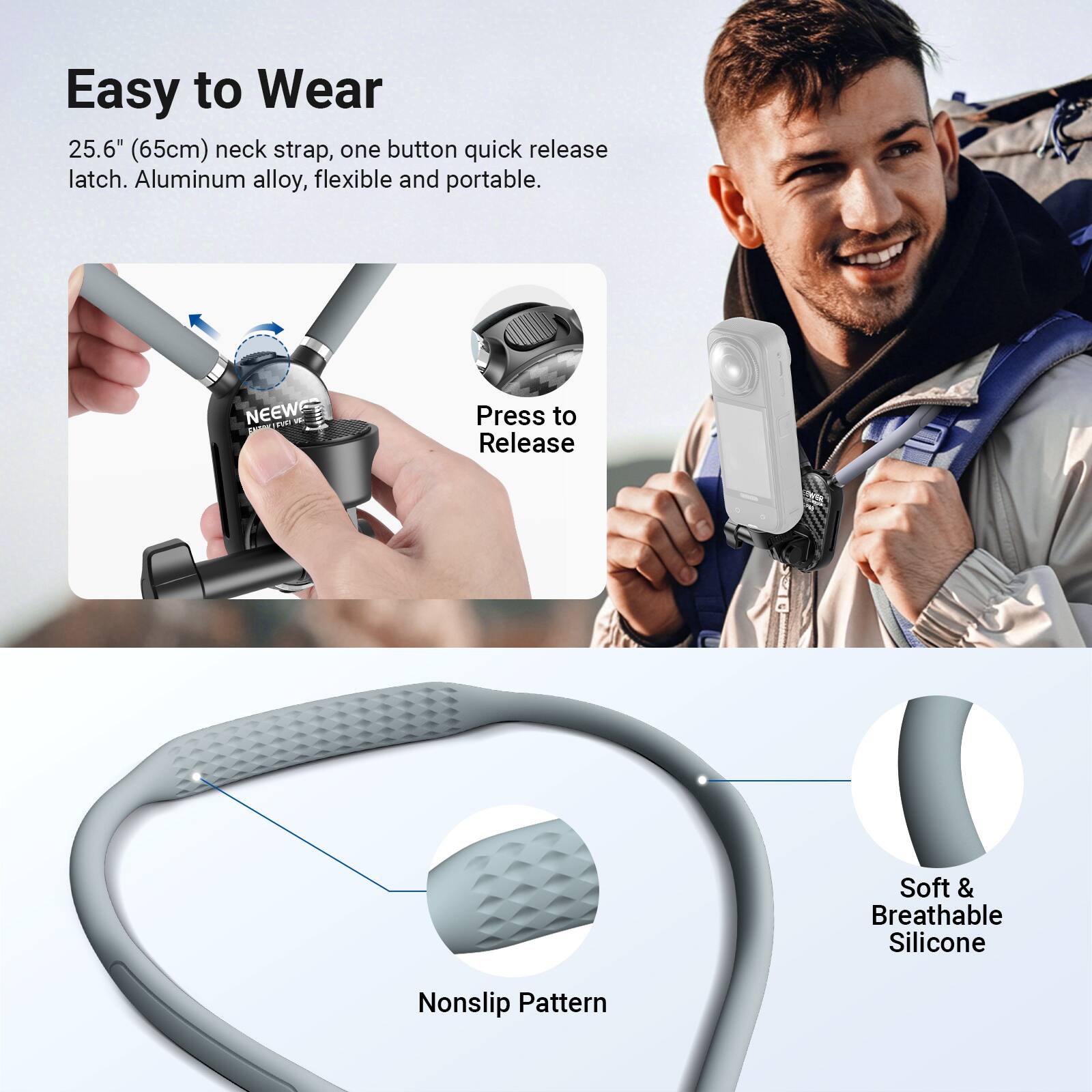 Easy to Wear

25.6" (65cm) neck strap, one button quick release latch. Aluminum alloy, flexible and portable.

Press to Release

Nonslip Pattern

Soft & Breathable Silicone