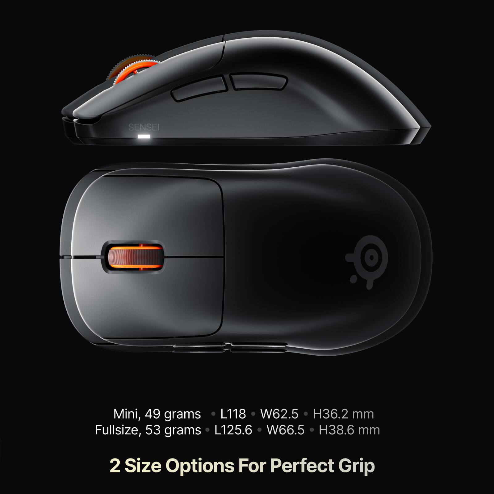 SENSEI

Mini, 49 grams  
L118 W62.5 H36.2 mm

Fullsize, 53 grams  
L125.6 W66.5 H38.6 mm

2 Size Options For Perfect Grip