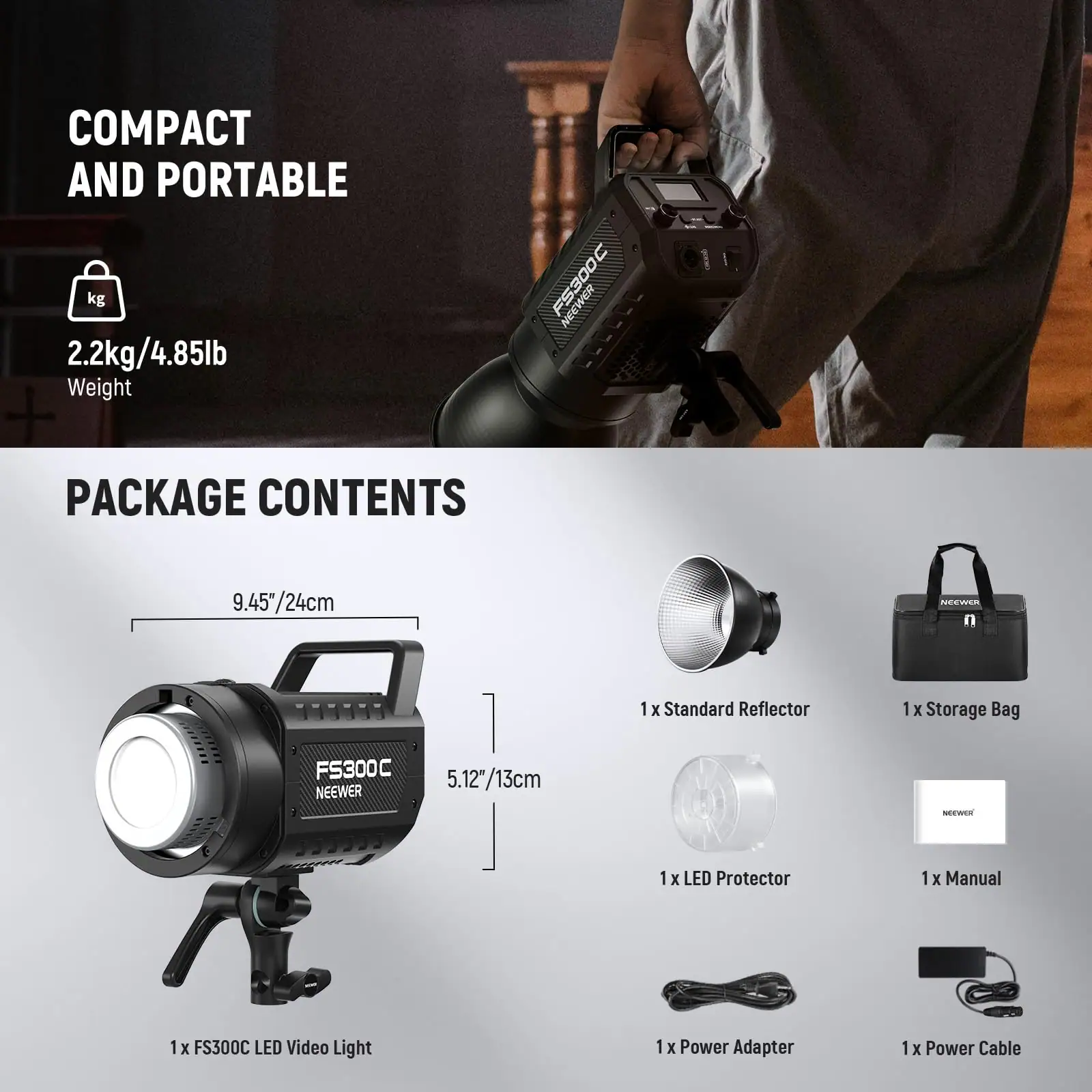 COMPACT AND PORTABLE  
2.2kg/4.85lb Weight  

PACKAGE CONTENTS  
1 x FS300C LED Video Light  
1 x Standard Reflector  
1 x Storage Bag  
1 x LED Protector  
1 x Manual  
1 x Power Adapter  
1 x Power Cable