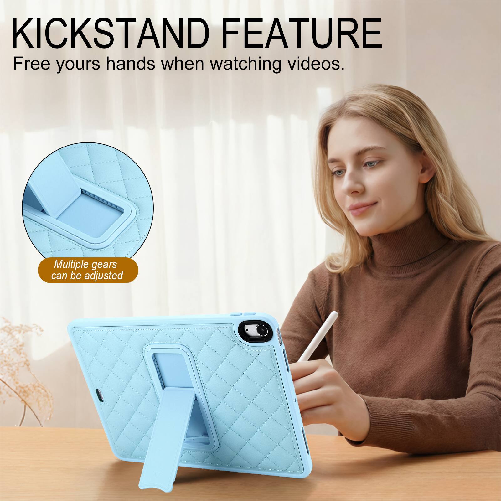KICKSTAND FEATURE  
Free yours hands when watching videos.  
Multiple gears can be adjusted