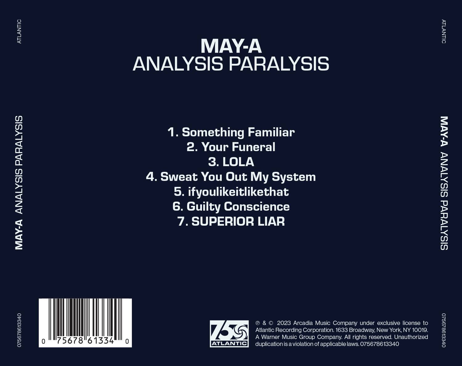 MAY-A  
ANALYSIS PARALYSIS  

1. Something Familiar  
2. Your Funeral  
3. LOLA  
4. Sweat You Out My System  
5. ifyoulikeitlikethat  
6. Guilty Conscience  
7. SUPERIOR LIAR  

© & ℗ 2023 Arcadia Music Company under exclusive license to Atlantic Recording Corporation. 1633 Broadway, New York, NY 10019. A Warner Music Group Company. All rights reserved. Unauthorized duplication is a violation of applicable laws. 075678613340  

075678613340  
75678 61334 0  

ATLANTIC  
MAY-A ANALYSIS PARALYSIS  
MAY-A ANALYSIS PARALYSIS  
ATLANTIC