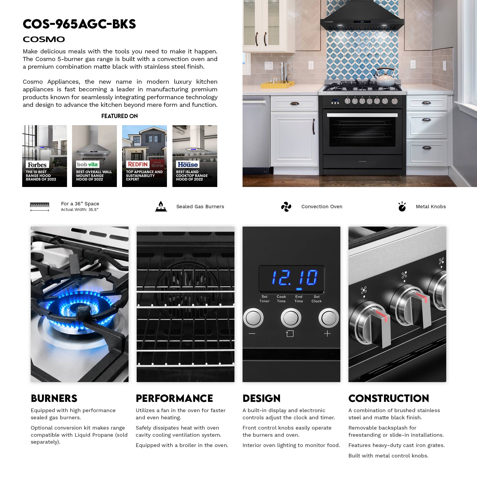 COS-965AGC-BKS  
COSMO  

Make delicious meals with the tools you need to make it happen. The Cosmo 5-burner gas range is built with a convection oven and a premium combination matte black with stainless steel finish.  

Cosmo Appliances, the new name in modern luxury kitchen appliances is fast becoming a leader in manufacturing premium products known for seamlessly integrating performance technology and design to advance the kitchen beyond mere form and function.  

FEATURED ON  
Forbes THE BRANDS OF 2022  
bob villa OVERALL WALL MOUNT RANGE HOOD OF 2022  
REDFIN APPLIANCE SUSTAINABILITY EXPERT  
House COOKTOP RANGE HOOD OF 2022  

For a 36" Space  
Actual Width: 35.5"  

Sealed Gas Burners  
Convection Oven  
Metal Knobs  

BURNERS  
Equipped with high performance sealed gas burners.  
Optional conversion kit makes range compatible with Liquid Propane (sold separately).  

PERFORMANCE  
Utilizes a fan in the oven for faster and even heating.  
Safety dissipates heat with oven cavity cooling ventilation system.  
Equipped with a broiler in