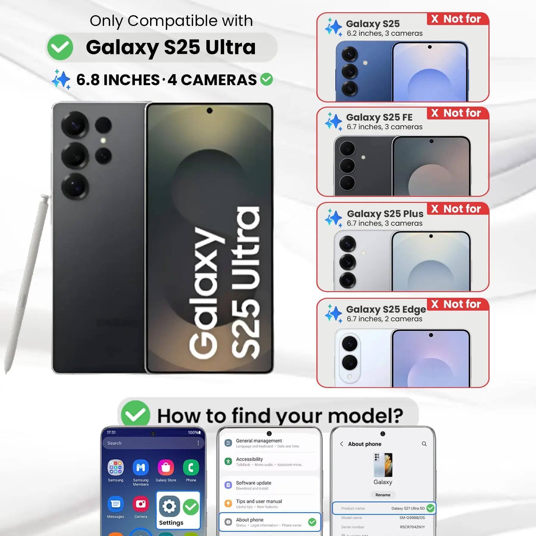 Only Compatible with Galaxy S25 Ultra  
6.8 INCHES • 4 CAMERAS  

X Not for Galaxy S25  
6.2 inches, 3 cameras  

X Not for Galaxy S25 FE  
6.7 inches, 3 cameras  

X Not for Galaxy S25 Plus  
6.7 inches, 3 cameras  

X Not for Galaxy S25 Edge  
6.7 inches, 2 cameras  

How to find your model?  

1. Go to Settings  
2. Tap "About phone"  
3. Check the "Product name" and "Model name"  

Product name: Galaxy S25 Ultra 5G  
Model name: SM-G9988/05  
Serial number: RSCR704ZNTY