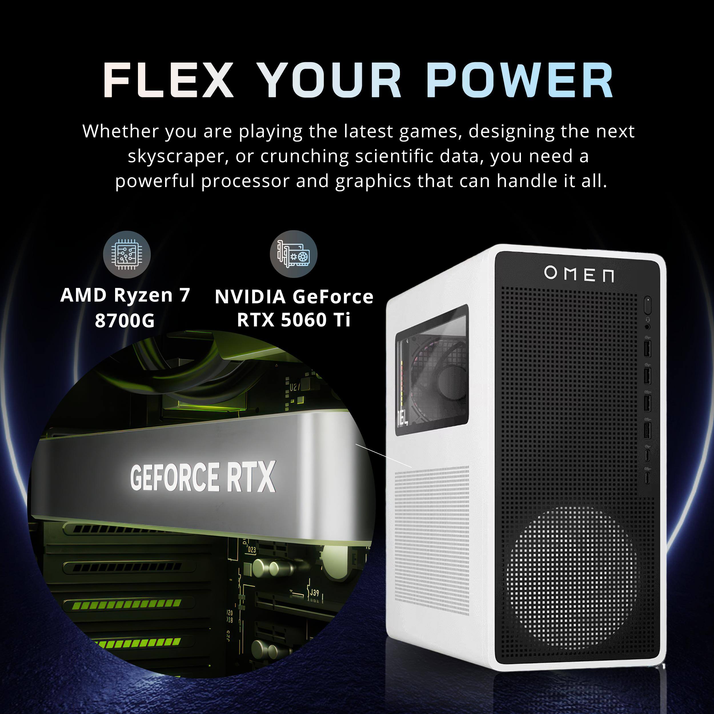 FLEX YOUR POWER  
Whether you are playing the latest games, designing the next skyscraper, or crunching scientific data, you need a powerful processor and graphics that can handle it all.  
AMD Ryzen 7 8700G  
NVIDIA GeForce RTX 5060 Ti