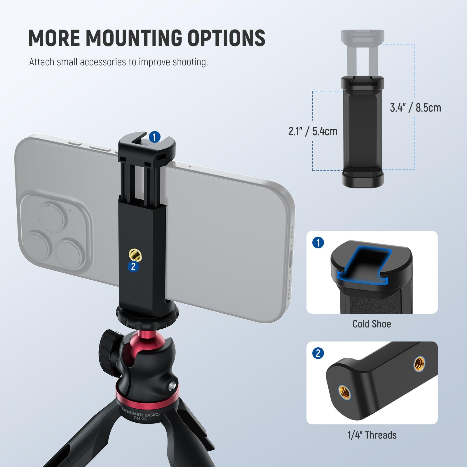 MORE MOUNTING OPTIONS  
Attach small accessories to improve shooting.  

1. Cold Shoe  
2. 1/4" Threads  

3.4" / 8.5cm  
2.1" / 5.4cm