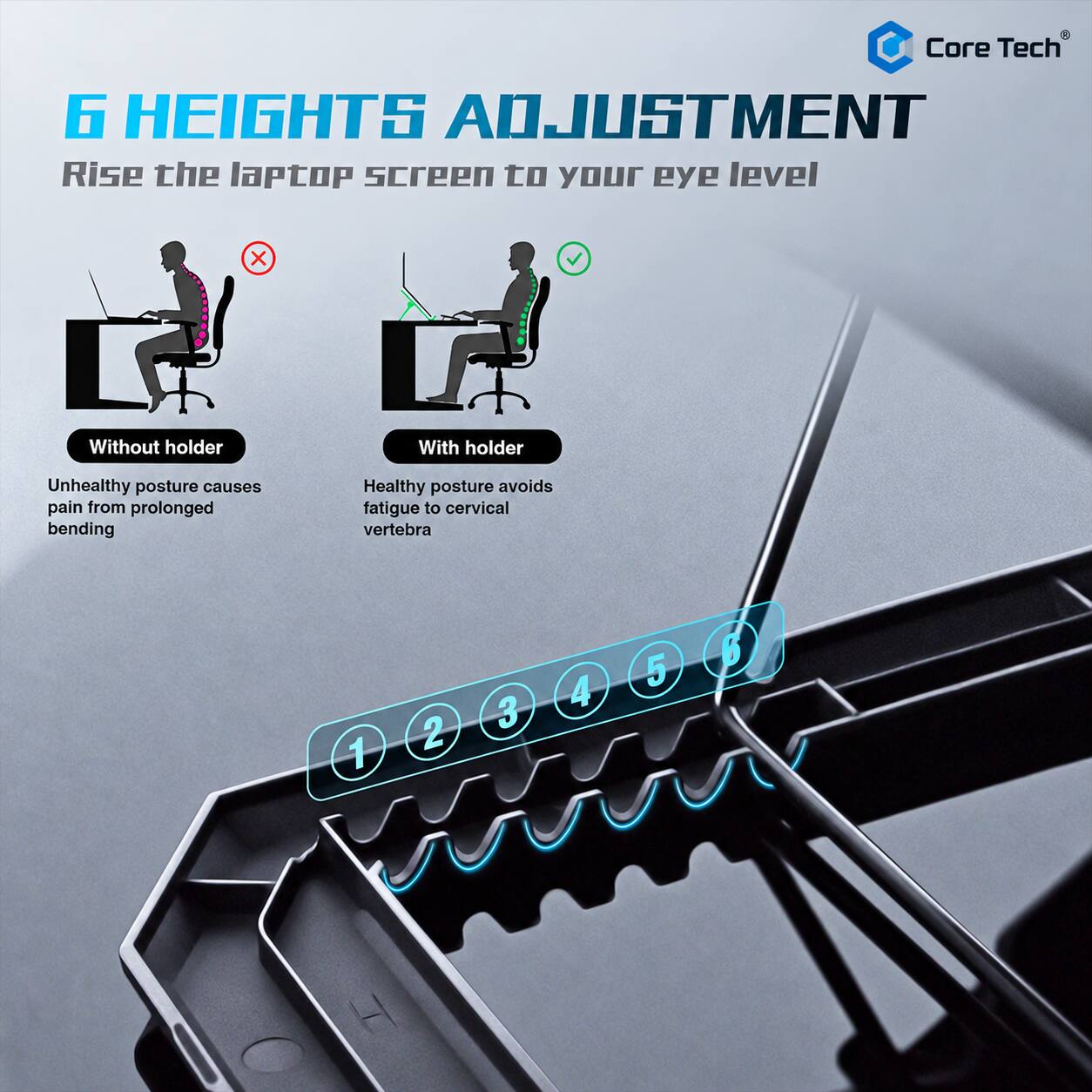 Core Tech

6 HEIGHTS ADJUSTMENT
Rise the laptop screen to your eye level

Without holder
Unhealthy posture causes pain from prolonged bending

With holder
Healthy posture avoids fatigue to cervical vertebra

1 2 3 4 5 6