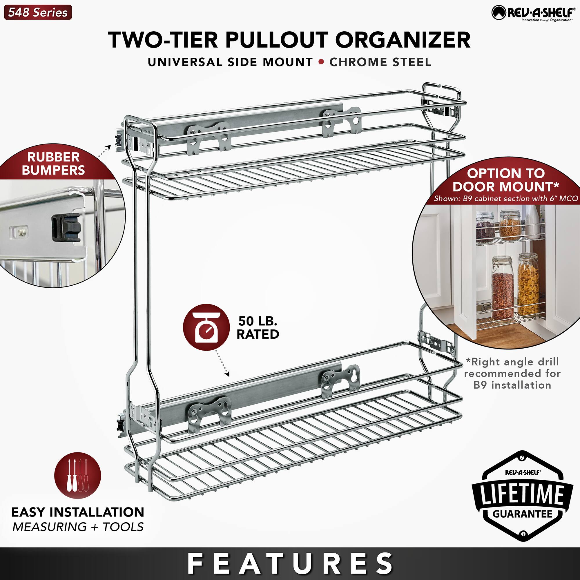 548 Series

TWO-TIER PULLOUT ORGANIZER  
UNIVERSAL SIDE MOUNT • CHROME STEEL

- RUBBER BUMPERS
- 50 LB. RATED
- EASY INSTALLATION MEASURING + TOOLS
- OPTION TO DOOR MOUNT*  
  Shown: B9 cabinet section with 6" MCO
- *Right angle drill recommended for B9 installation

LIFETIME GUARANTEE

FEATURES