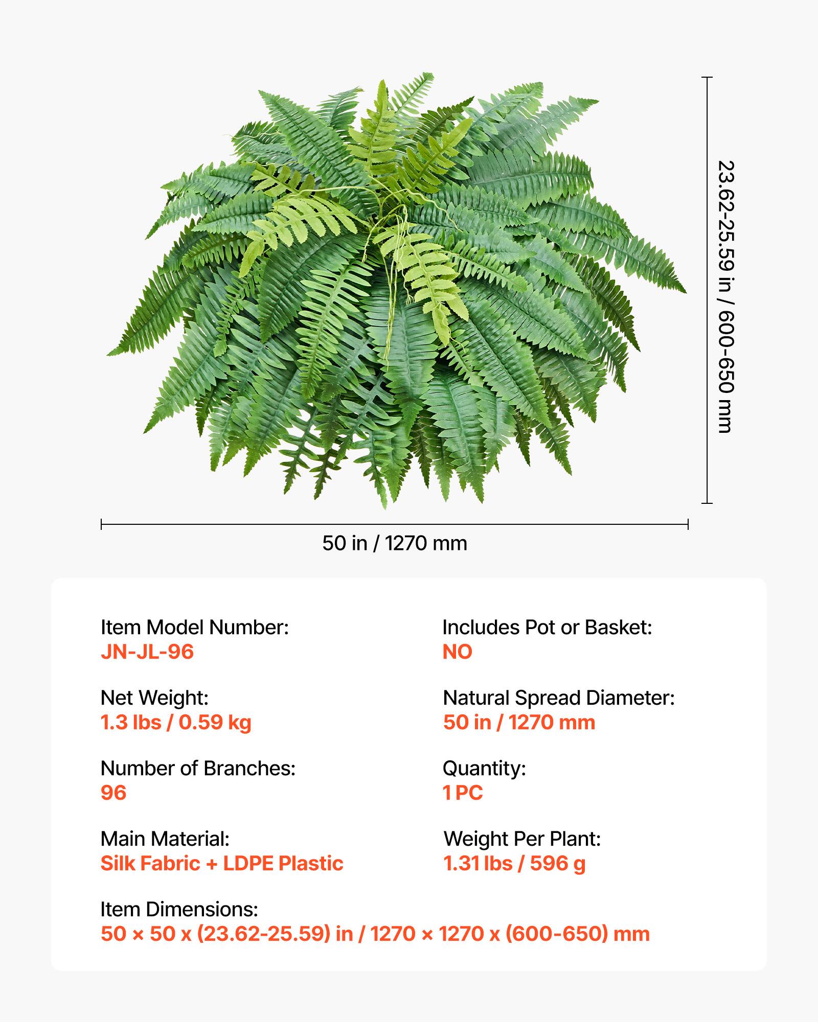 23.62-25.59 in / 600-650 mm  
50 in / 1270 mm  

Item Model Number: JN-JL-96  
Includes Pot or Basket: NO  
Net Weight: 1.3 lbs / 0.59 kg  
Natural Spread Diameter: 50 in / 1270 mm  
Number of Branches: 96  
Quantity: 1 PC  
IPC Main Material: Silk Fabric + LDPE Plastic  
Weight Per Plant: 1.31 lbs / 596 g  
Item Dimensions: 50 x 50 x (23.62-25.59) in / 1270 x 1270 x (600-650) mm