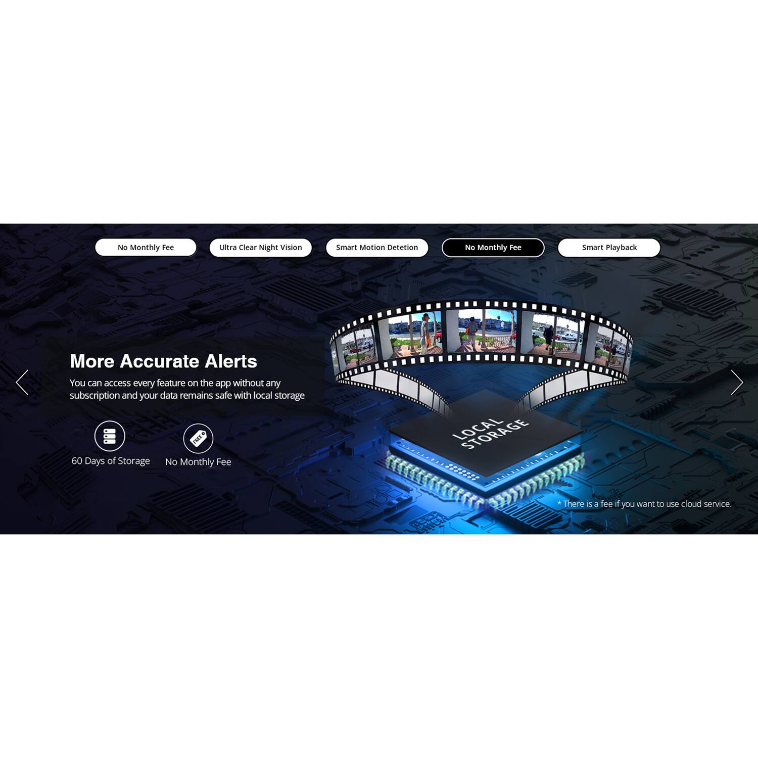 No Monthly Fee  
Ultra Clear Night Vision  
Smart Motion Detection  
No Monthly Fee  
Smart Playback  

More Accurate Alerts  
You can access every feature on the app without any subscription and your data remains safe with local storage.  

60 Days of Storage  
No Monthly Fee  

*There is a fee if you want to use cloud service.