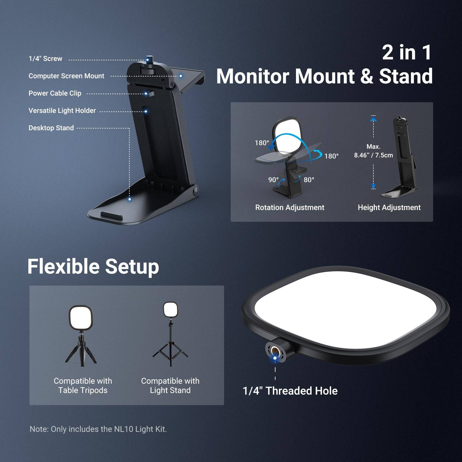 1/4" Screw Computer Screen Mount Power Cable Clip 2 in 1 Monitor Mount & Stand Versatile Light Holder Desktop Stand 180° 180° Max. 8.46"/7.5cm 90° 80° Rotation Adjustment Height Adjustment Flexible Setup Compatible with Table Tripods Compatible with Light Stand 1/4" Threaded Hole Note: Only includes the NL10 Light Kit.