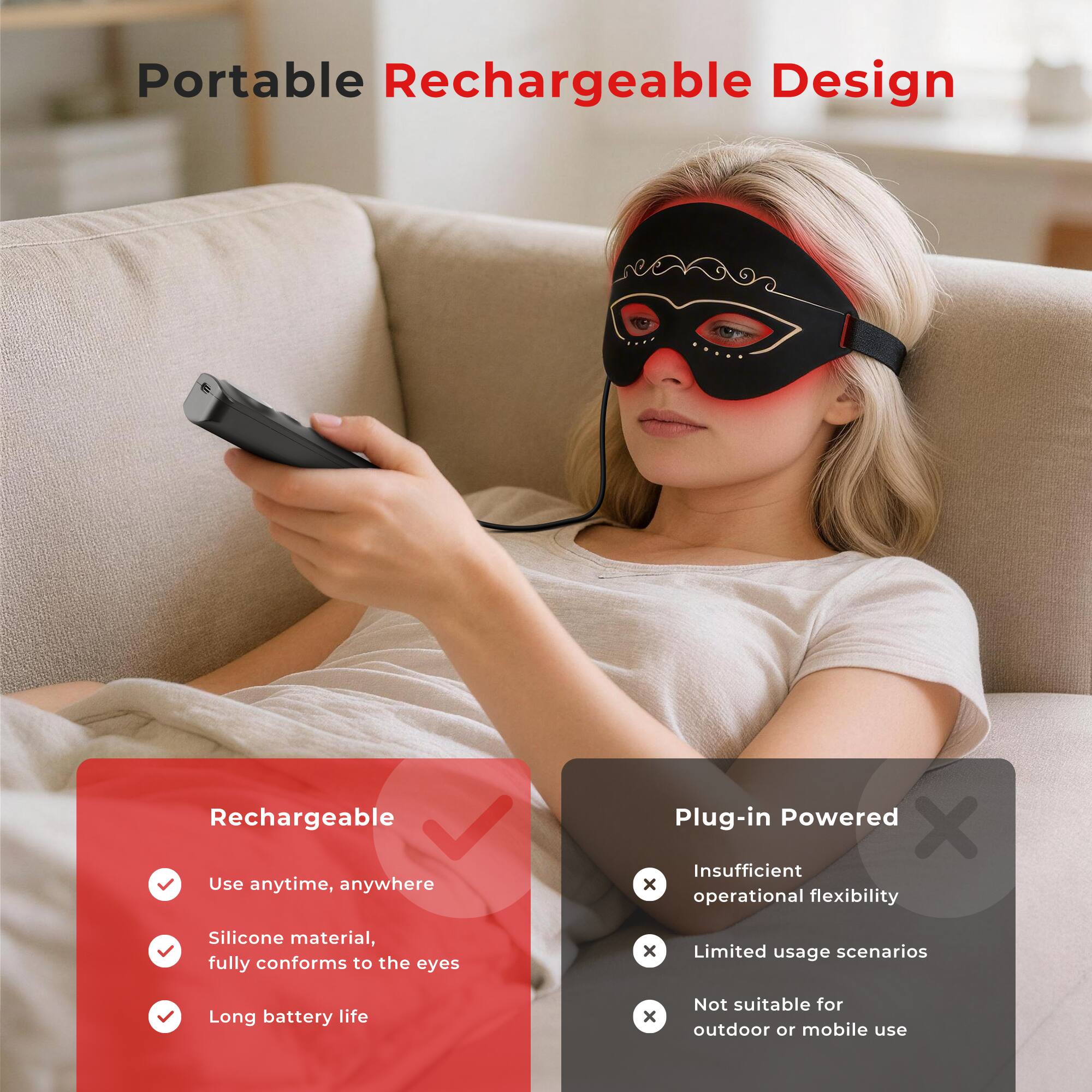 Portable Rechargeable Design

Rechargeable
- Use anytime, anywhere
- Silicone material, fully conforms to the eyes
- Long battery life

Plug-in Powered
- Insufficient operational flexibility
- Limited usage scenarios
- Not suitable for outdoor or mobile use