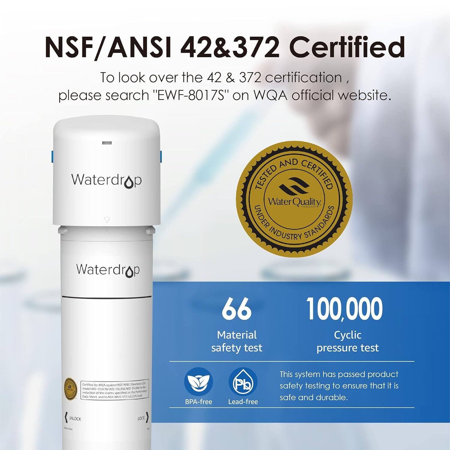NSF/ANSI 42 & 372 Certified

To look over the 42 & 372 certification, please search "EWF-8017S" on WQA official website.

Waterdrop

TESTED AND CERTIFIED
Water Quality
UNDER INDUSTRY STANDARDS

66 Material safety test
100,000 Cyclic pressure test

Certified by WQA against NSF/ANSI 42 & 372
BPA-free
Lead-free

This system has passed product safety testing to ensure that it is safe and durable.
