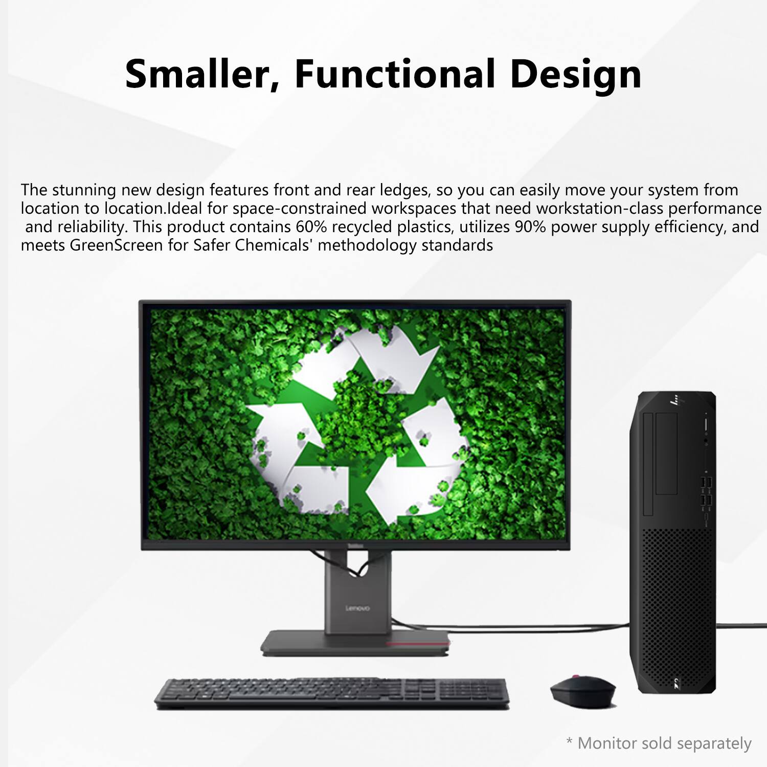 Smaller, Functional Design

The stunning new design features front and rear ledges, so you can easily move your system from location to location. Ideal for space-constrained workspaces that need workstation-class performance and reliability. This product contains 60% recycled plastics, utilizes 90% power supply efficiency, and meets GreenScreen for Safer Chemicals methodology standards. Lenovo Monitor sold separately