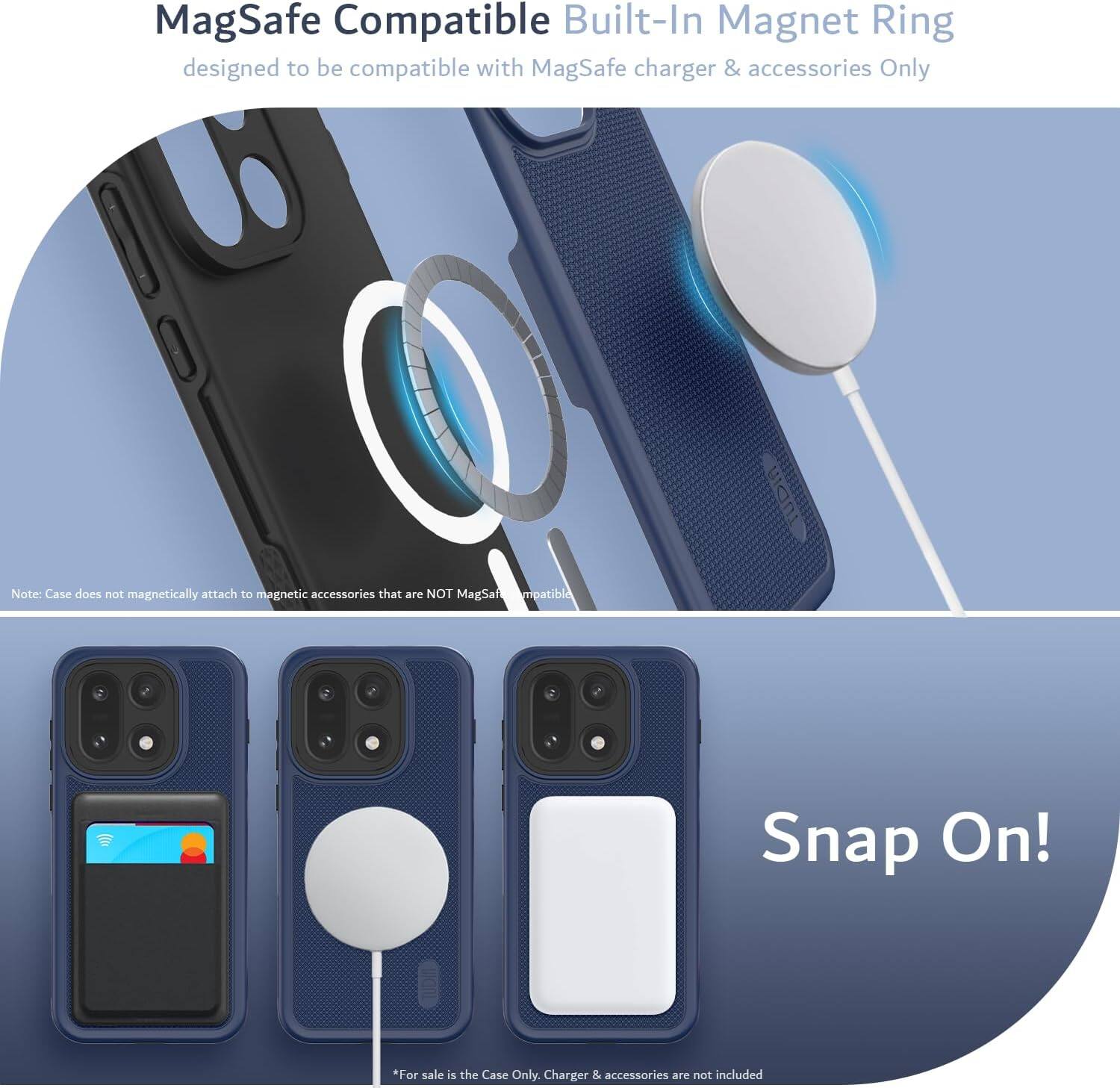 MagSafe Compatible Built-In Magnet Ring  
designed to be compatible with MagSafe charger & accessories Only  

Note: Case does not magnetically attach to magnetic accessories that are NOT MagSafe Compatible  

Snap On!  

*For sale is the Case Only. Charger & accessories are not included