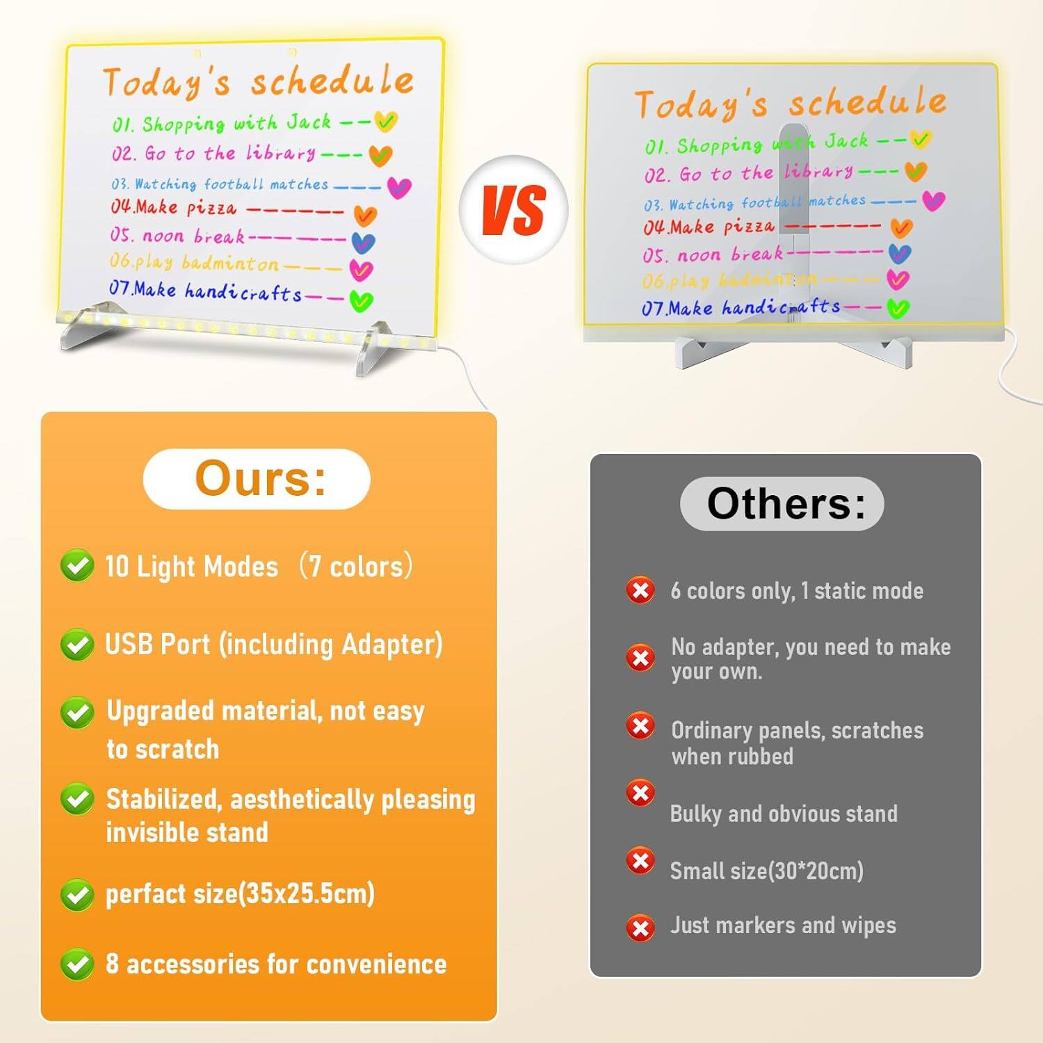 **Today's schedule**

01. Shopping with Jack  
02. Go to the library  
03. Watching football matches  
04. Make pizza  
05. noon break  
06. Play badminton  
07. Make handicrafts  

**Ours:**

- 10 Light Modes (7 colors)  
- USB Port (including Adapter)  
- Upgraded material, not easy to scratch  
- Stabilized, aesthetically pleasing invisible stand  
- perfect size (35x25.5cm)  
- 8 accessories for convenience  

**Others:**

- 6 colors only, 1 static mode  
- No adapter, you need to make your own.  
- Ordinary panels, scratches when rubbed  
- Bulky and obvious stand  
- Small size (30*20cm)  
- Just markers and wipes