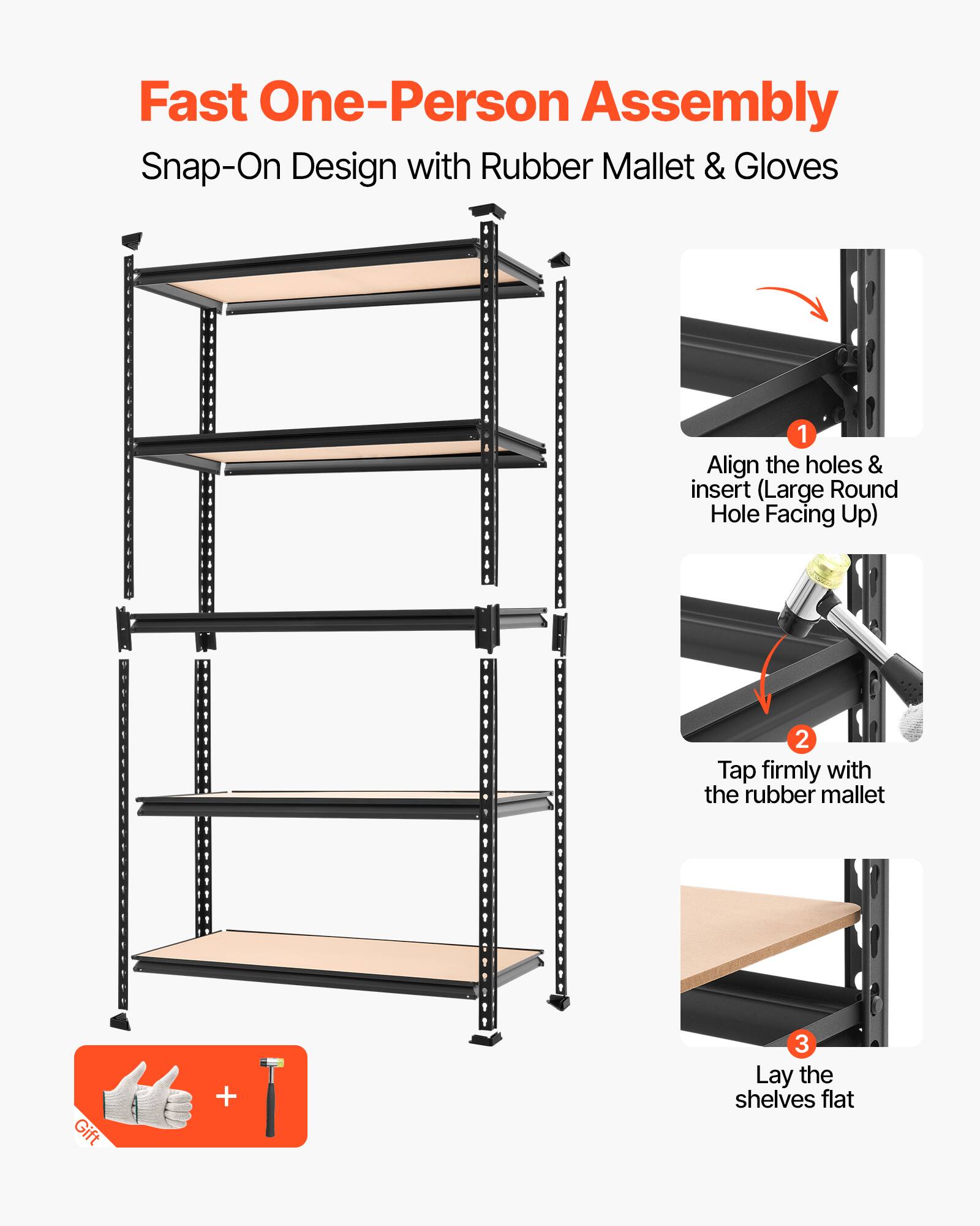 Fast One-Person Assembly  
Snap-On Design with Rubber Mallet & Gloves  

1. Align the holes & insert (Large Round Hole Facing Up)  
2. Tap firmly with the rubber mallet  
3. Lay the shelves flat  

Gift +
