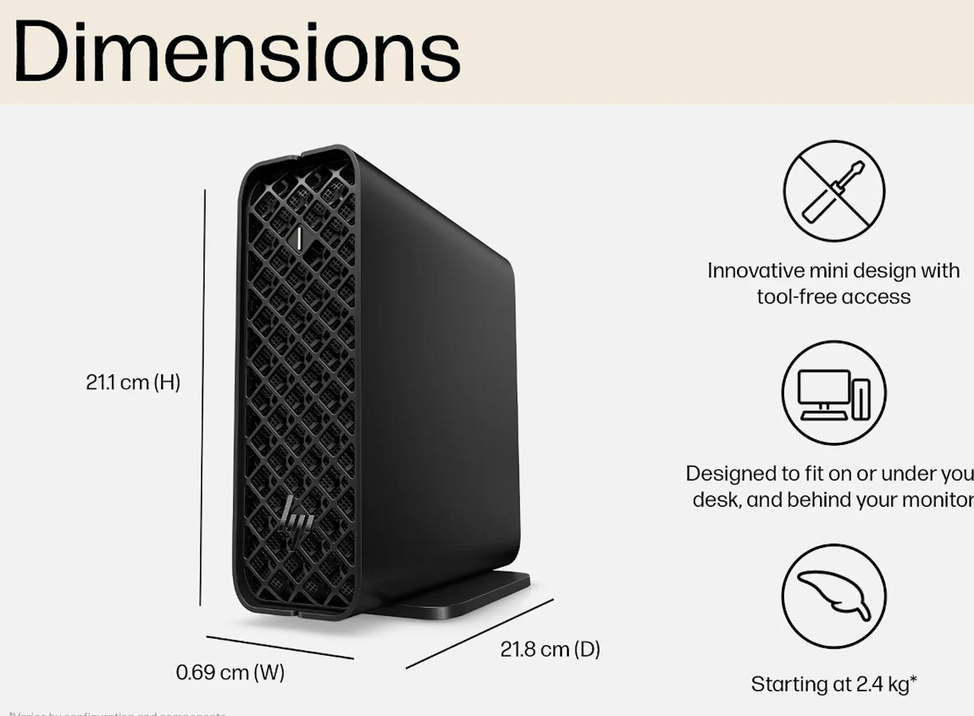 Dimensions  
Innovative mini design with tool-free access  
21.1 cm (H)  
0.69 cm (W)  
21.8 cm (D)  
Starting at 2.4 kg*  

Designed to fit on or under your desk, and behind your monitor
