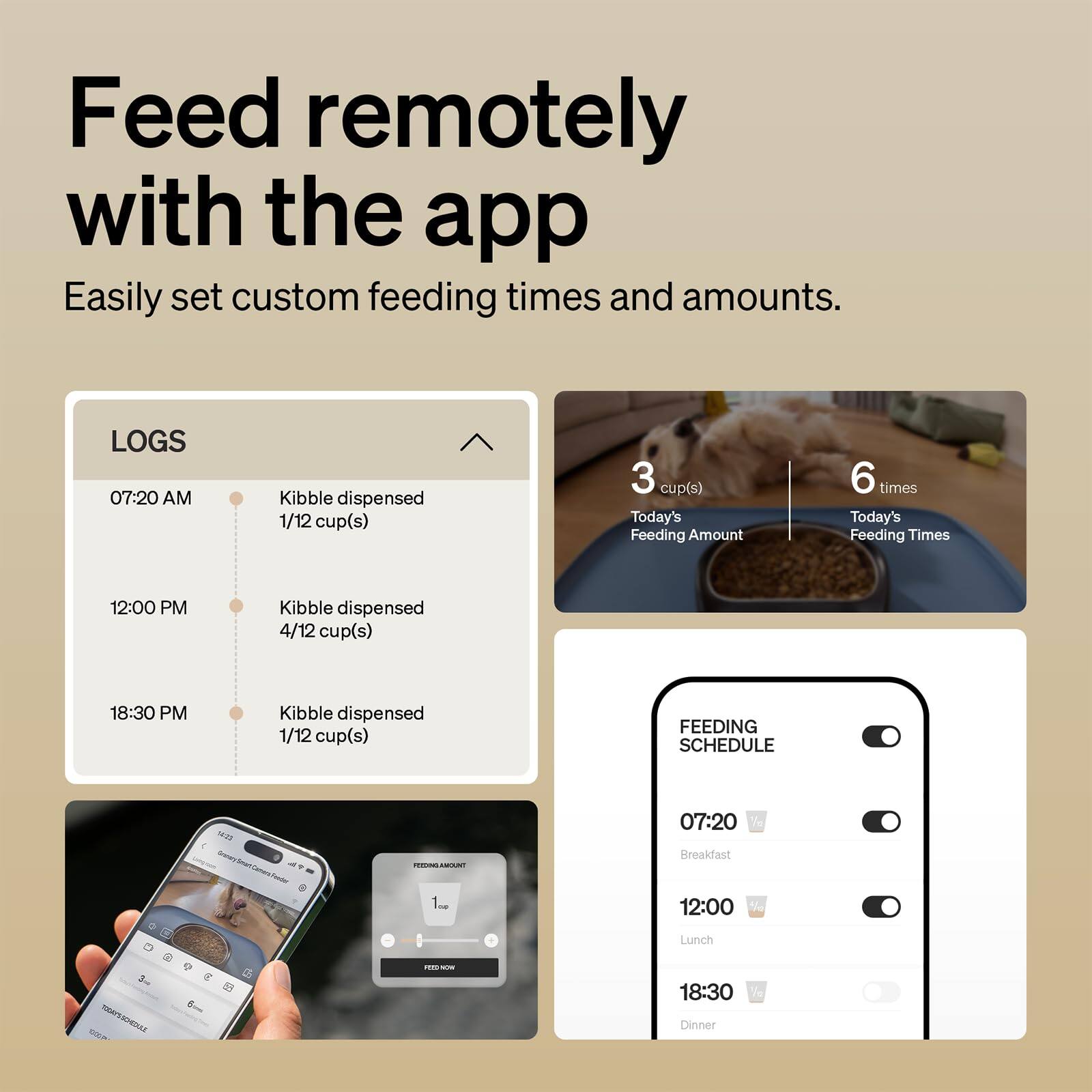 Feed remotely with the app  
Easily set custom feeding times and amounts.

LOGS  
07:20 AM  
Kibble dispensed 1/12 cup(s)  

12:00 PM  
Kibble dispensed 4/12 cup(s)  

18:30 PM  
Kibble dispensed 1/12 cup(s)  

Today's Feeding Amount: 3 cup(s)  
Today's Feeding Times: 6 times  

FEEDING SCHEDULE  
07:20  
Breakfast  

12:00  
Lunch  

18:30  
Dinner