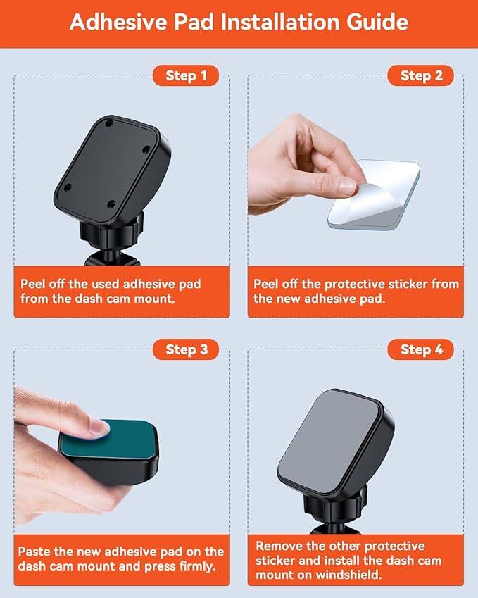 Adhesive Pad Installation Guide

Step 1: Peel off the used adhesive pad from the dash cam mount.

Step 2: Peel off the protective sticker from the new adhesive pad.

Step 3: Paste the new adhesive pad on the dash cam mount and press firmly.

Step 4: Remove the other protective sticker and install the dash cam mount on the windshield.