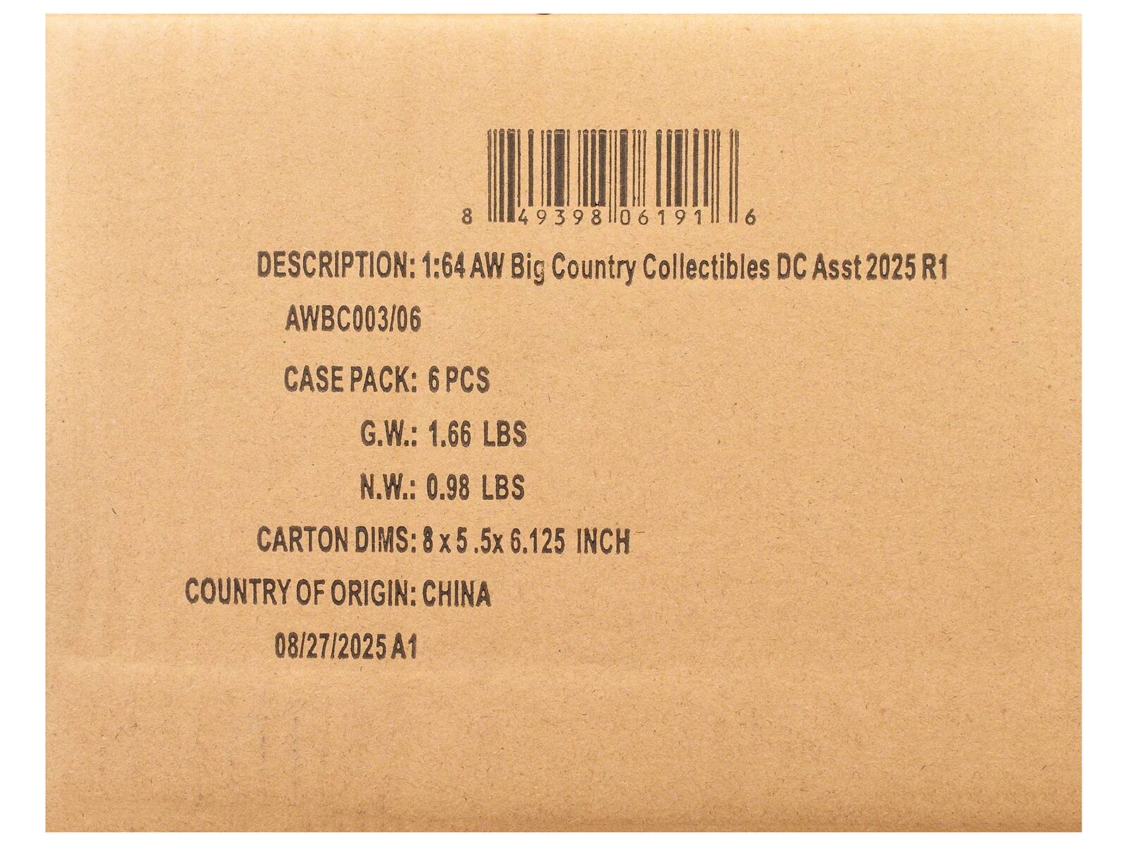8 49398 06191 6  
DESCRIPTION: 1:64 AW Big Country Collectibles DC Asst 2025 R1 AWBC003/06  
CASE PACK: 6 PCS  
G.W.: 1.66 LBS  
N.W.: 0.98 LBS  
CARTON DIMS: 8 X 5.5 X 6.125 INCH  
COUNTRY OF ORIGIN: CHINA  
08/27/2025 A1
