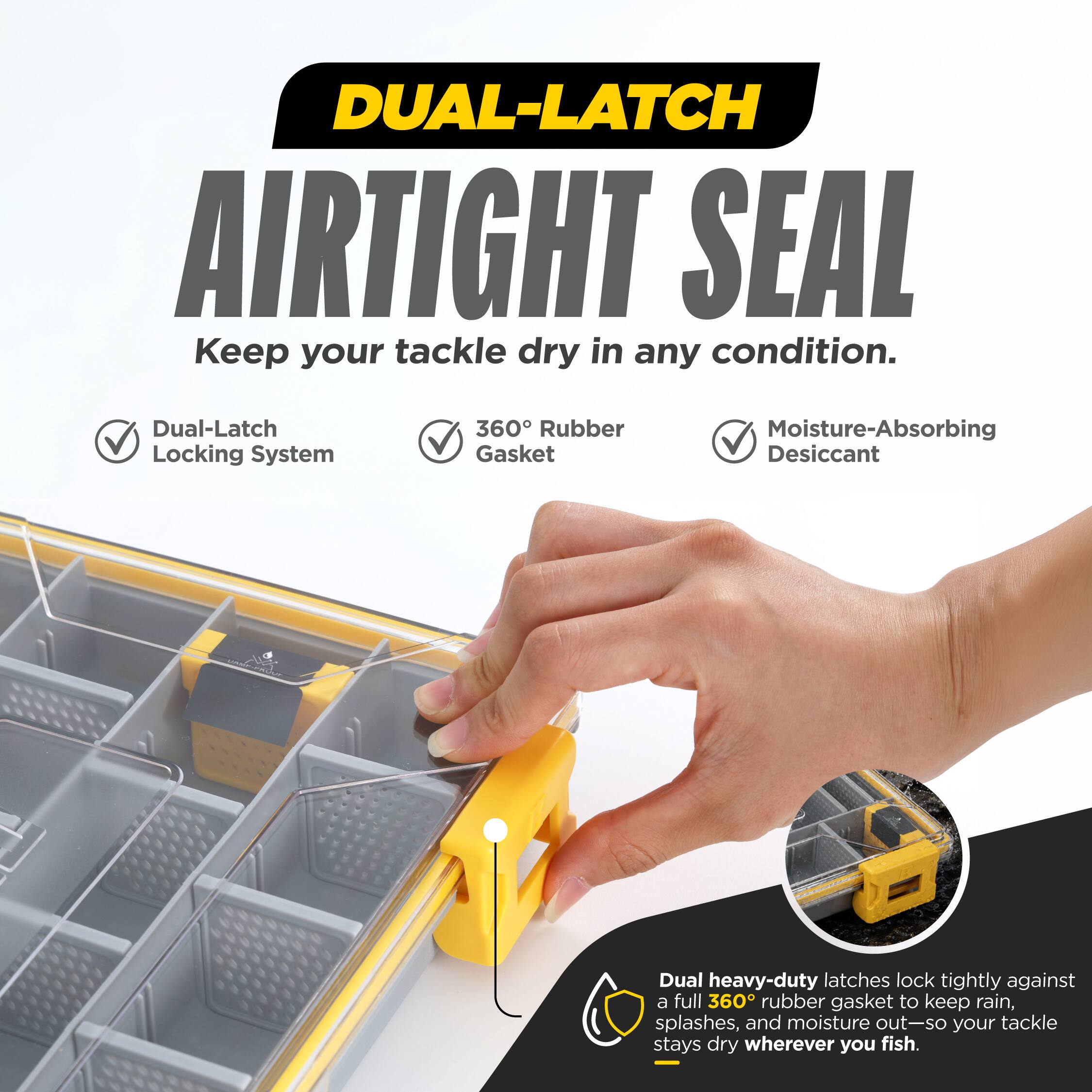 DUAL-LATCH AIRTIGHT SEAL  
Keep your tackle dry in any condition.  
Dual-Latch Locking System  
360° Rubber Gasket  
Moisture-Absorbing Desiccant  
Dual heavy-duty latches lock tightly against a full 360° rubber gasket to keep rain, splashes, and moisture out—so your tackle stays dry wherever you fish.