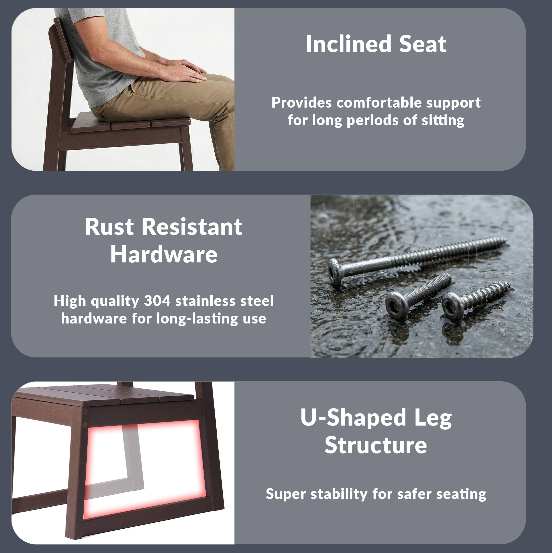 Inclined Seat  
Provides comfortable support for long periods of sitting  

Rust Resistant Hardware  
High quality 304 stainless steel hardware for long-lasting use  

U-Shaped Leg Structure  
Super stability for safer seating