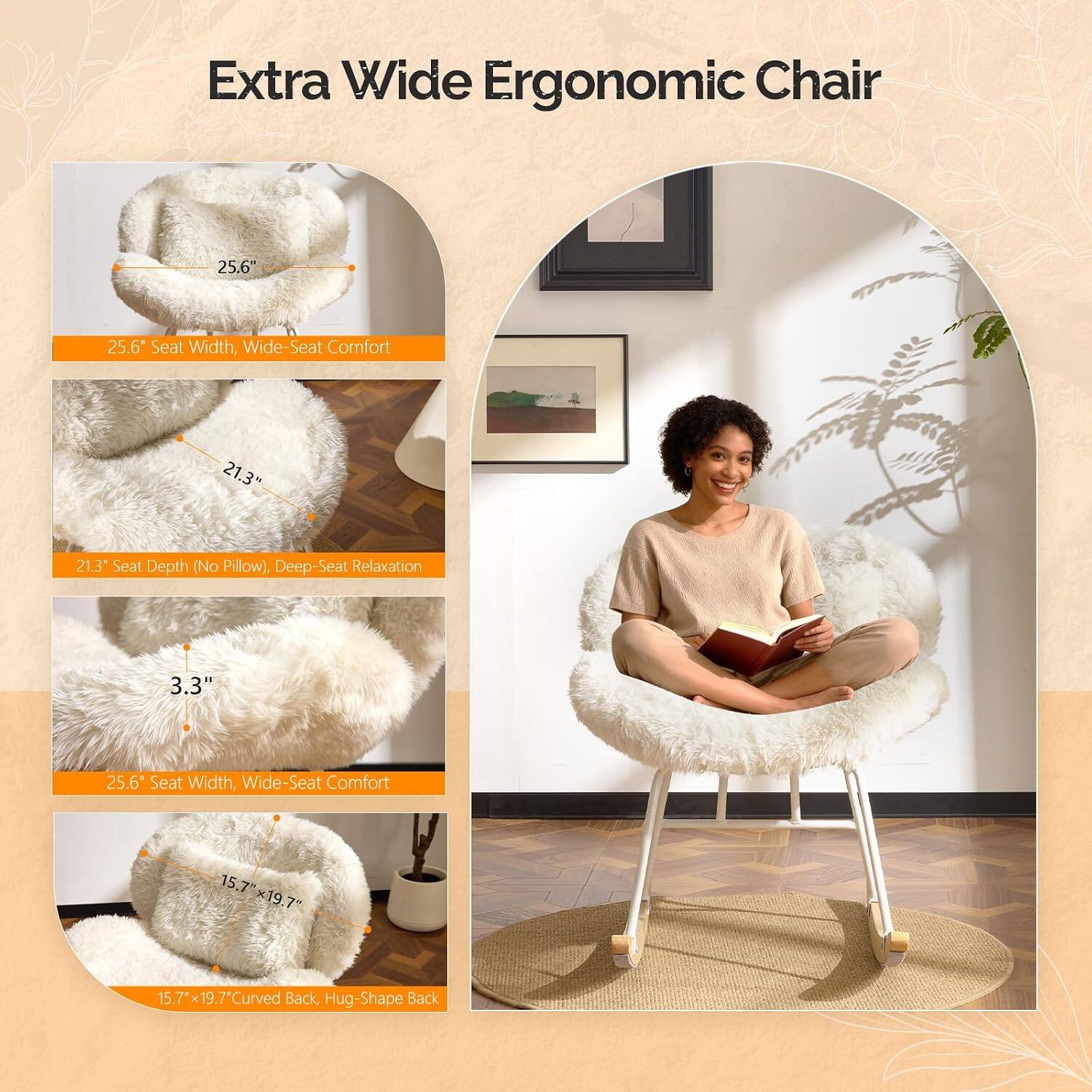 Extra Wide Ergonomic Chair

25.6" Seat Width, Wide-Seat Comfort

21.3" Seat Depth (No Pillow), Deep-Seat Relaxation

3.3" Seat Width, Wide-Seat Comfort

15.7" x 19.7" Curved Back, Hug-Shape Back