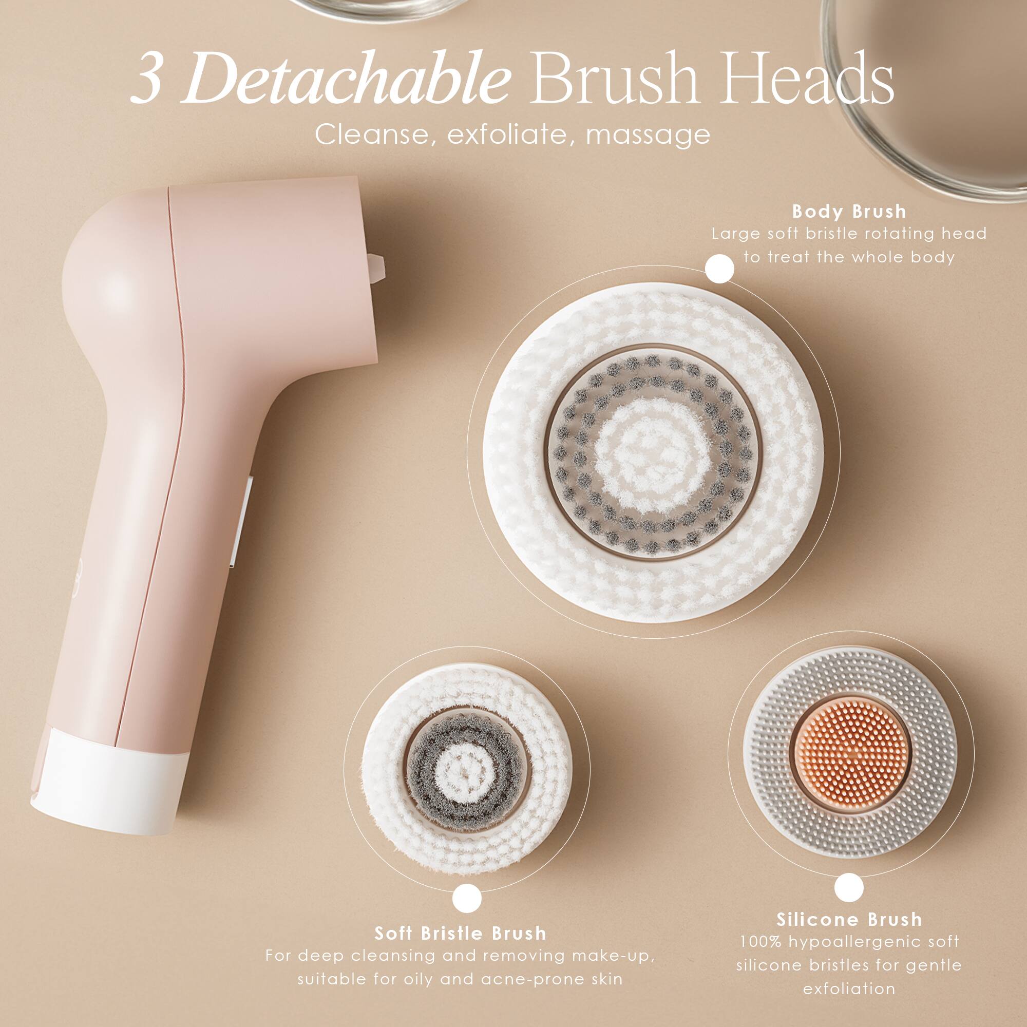3 Detachable Brush Heads  
Cleanse, exfoliate, massage  

Body Brush  
Large soft bristle rotating head to treat the whole body  

Soft Bristle Brush  
For deep cleansing and removing make-up, suitable for oily and acne-prone skin  

Silicone Brush  
100% hypoallergenic soft silicone bristles for gentle exfoliation