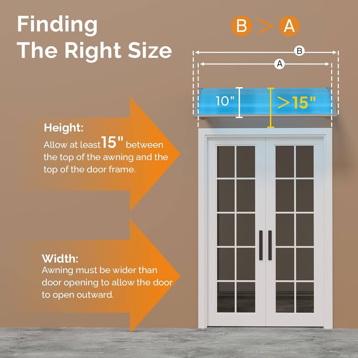 Finding The Right Size

Height:
Allow at least 15" between the top of the awning and the top of the door frame.

Width:
Awning must be wider than door opening to allow the door to open outward.
