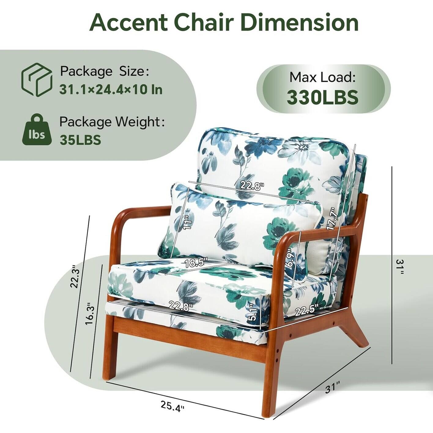 Accent Chair Dimension

Package Size: 31.1x24.4x10 In

Package Weight: 35LBS

Max Load: 330LBS

Dimensions:
- Height: 31"
- Width: 25.4"
- Depth: 22.5"
- Seat Height: 17.7"
- Seat Depth: 18.5"
- Arm Height: 22.8"
- Back Height: 22.8"
- Back Width: 22.3"
- Arm Width: 16.3"