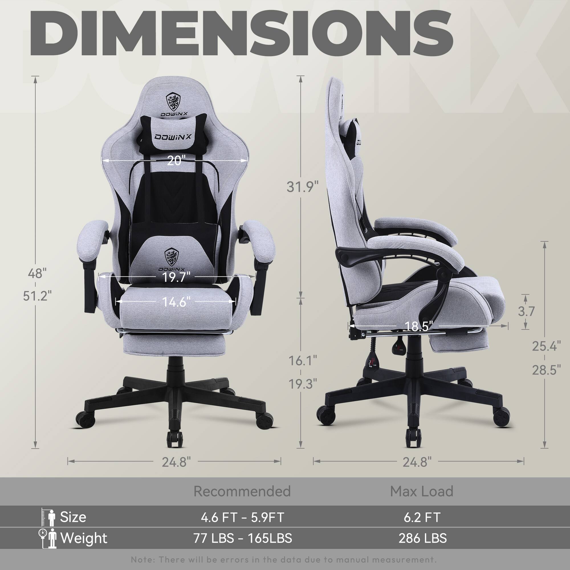 DIMENSIONS

- Height: 51.2"
- Width: 48"
- Depth: 31.9"
- Seat Width: 20"
- Seat Depth: 19.7"
- Armrest Width: 16.1"
- Backrest Height: 31.9"
- Backrest Width: 19.3"
- Armrest Height: 14.6"
- Base Width: 24.8"
- Base Height: 3.7"
- Seat Height: 18.5"
- Overall Height: 51.2"
- Overall Width: 28.5"
- Overall Depth: 24.8"

Recommended Max Load Size Weight

- Size: 4.6 FT - 5.9 FT
- Weight: 77 LBS - 165 LBS
- Max Load: 6.2 FT
- Max Load Weight: 286 LBS

Note: There will be errors in the data due to manual measurement.