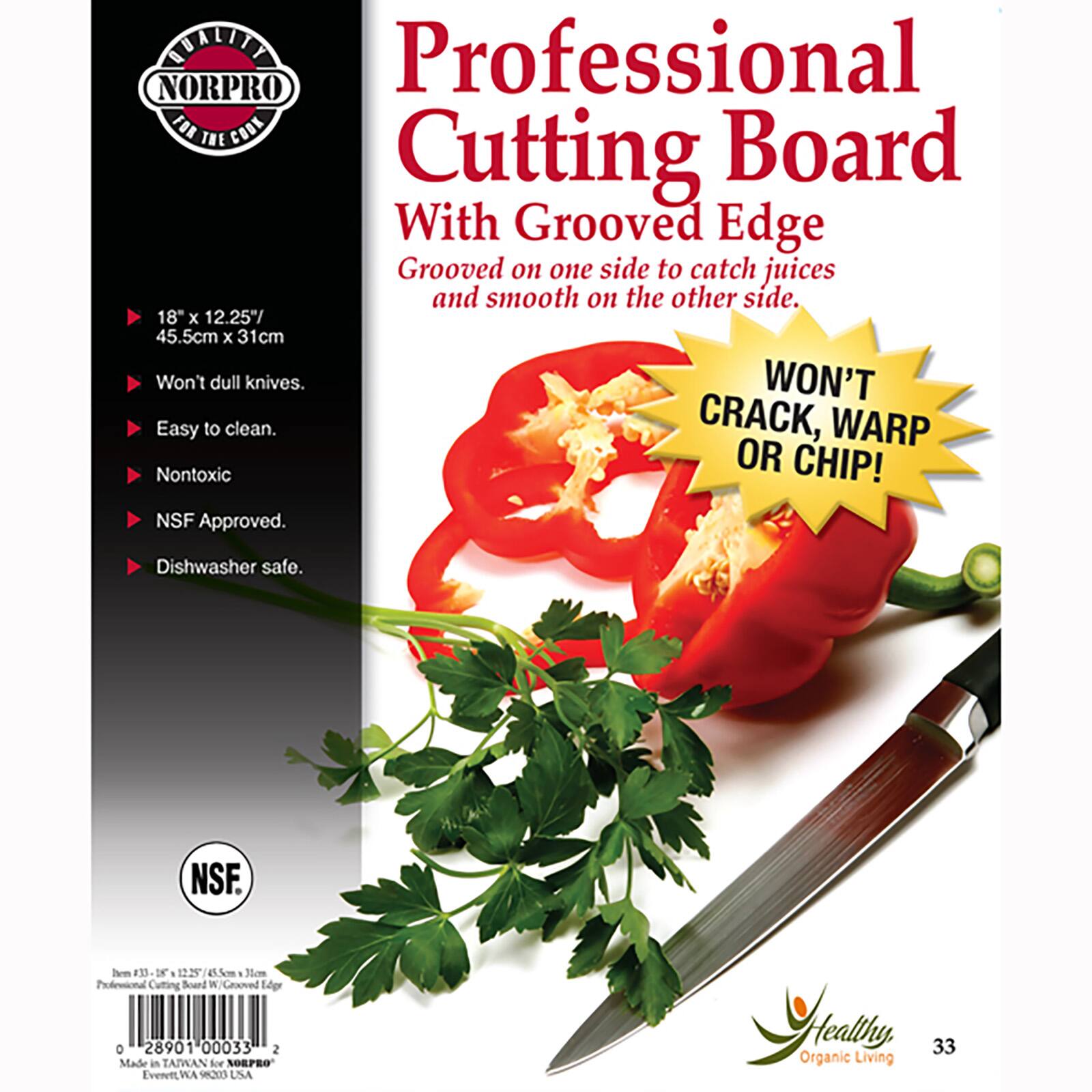 BUILITY Professional NORPRO FOR THE COOK Board Cutting With Grooved Edge Grooved on one side to catch juices and smooth on the other side. 18" X 12.25" 45.5cm X 31cm Won't dull knives. WON'T Easy to clean. CRACK, WARP Nontoxic OR CHIP! NSF Approved. Dishwasher safe. NSF. mil #33 18 1225 15.5cm Non Professional Cutting Board M Grooved Edge o 28901 00033 2 Made in TAIWAN for NORPRO Evervit, WA 98203 USA Healthy Organic Living 33