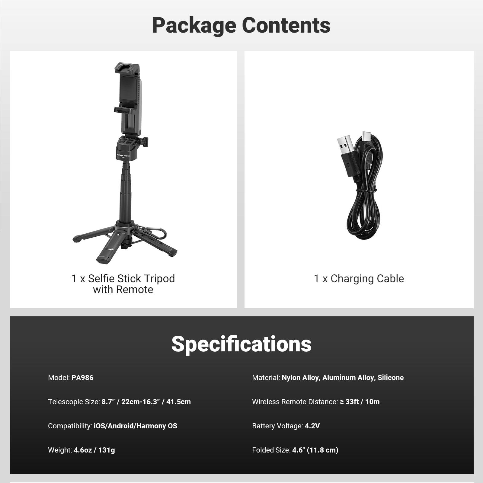 Package Contents
1 X Selfie Stick Tripod with Remote
1 X Charging Cable

Specifications
Model: PA986
Material: Nylon Alloy, Aluminum Alloy, Silicone
Telescopic Size: 8.7" / 22cm-16.3" / 41.5cm
Wireless Remote Distance: 33ft / 10m
Compatibility: iOS/Android/Harmony OS
Battery Voltage: 4.2V
Weight: 4.6oz / 131g
Folded Size: 4.6" (11.8 cm)
