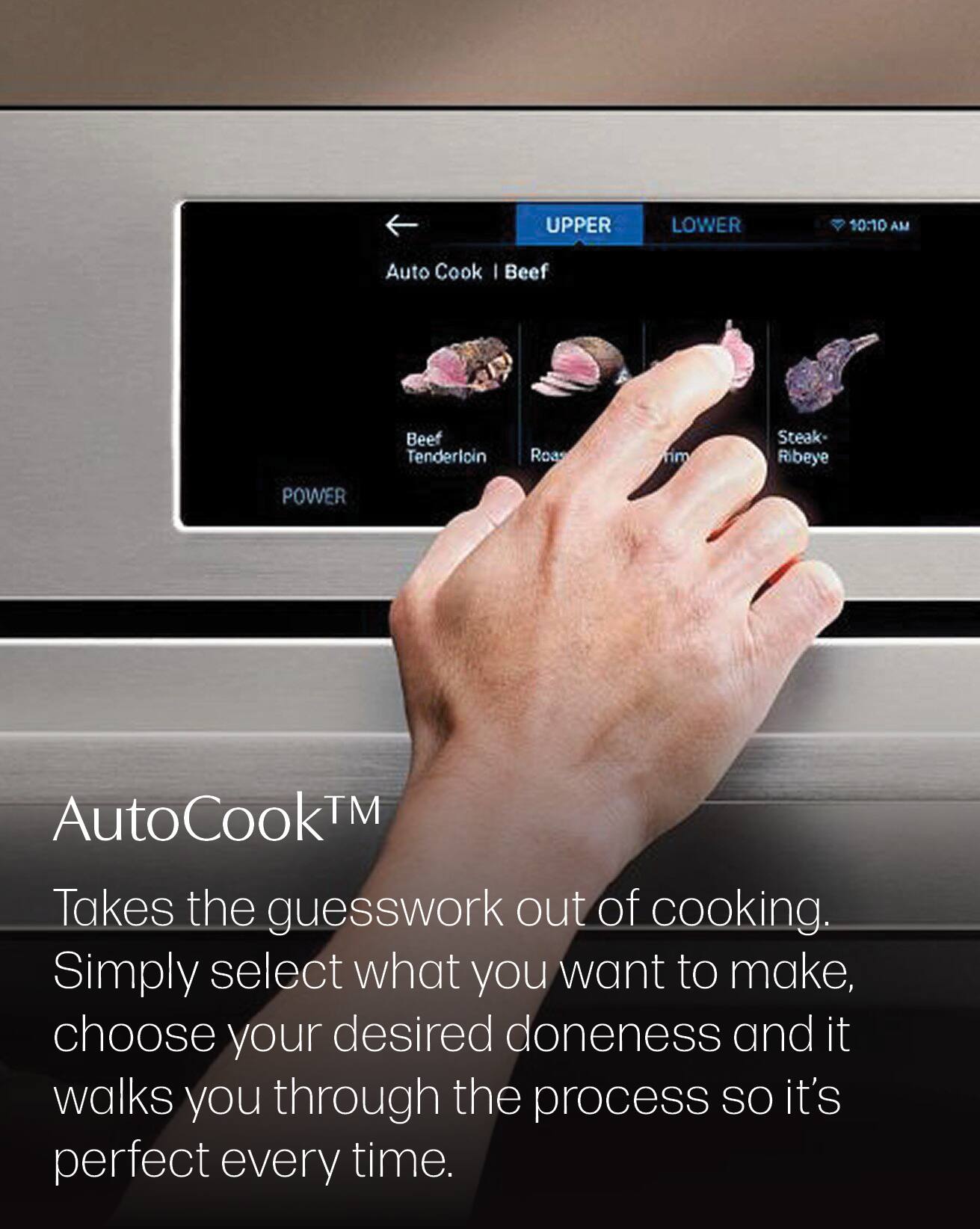 UPPER  
LOWER  
10:10 AM  
Auto Cook | Beef  
Beef Tenderloin  
Roast  
Steak Ribeye  
POWER  
AutoCook™ Takes the guesswork out of cooking. Simply select what you want to make, choose your desired doneness and it walks you through the process so it's perfect every time.
