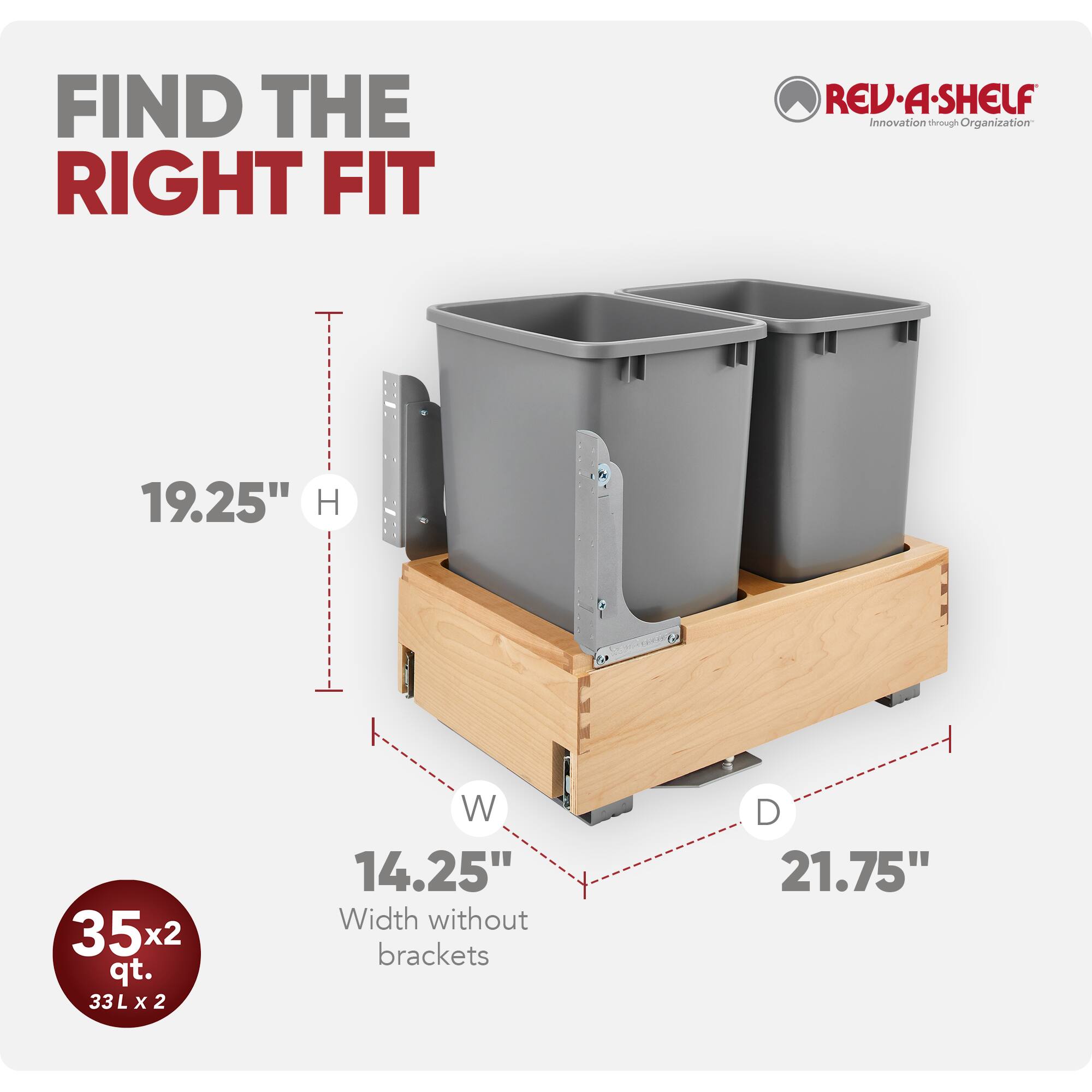 FIND THE RIGHT FIT  
REV-A-SHELF  
Innovation through Organization  

19.25" H  
35x2 qt.  
33L x 2  
14.25" Width without brackets  
21.75" D