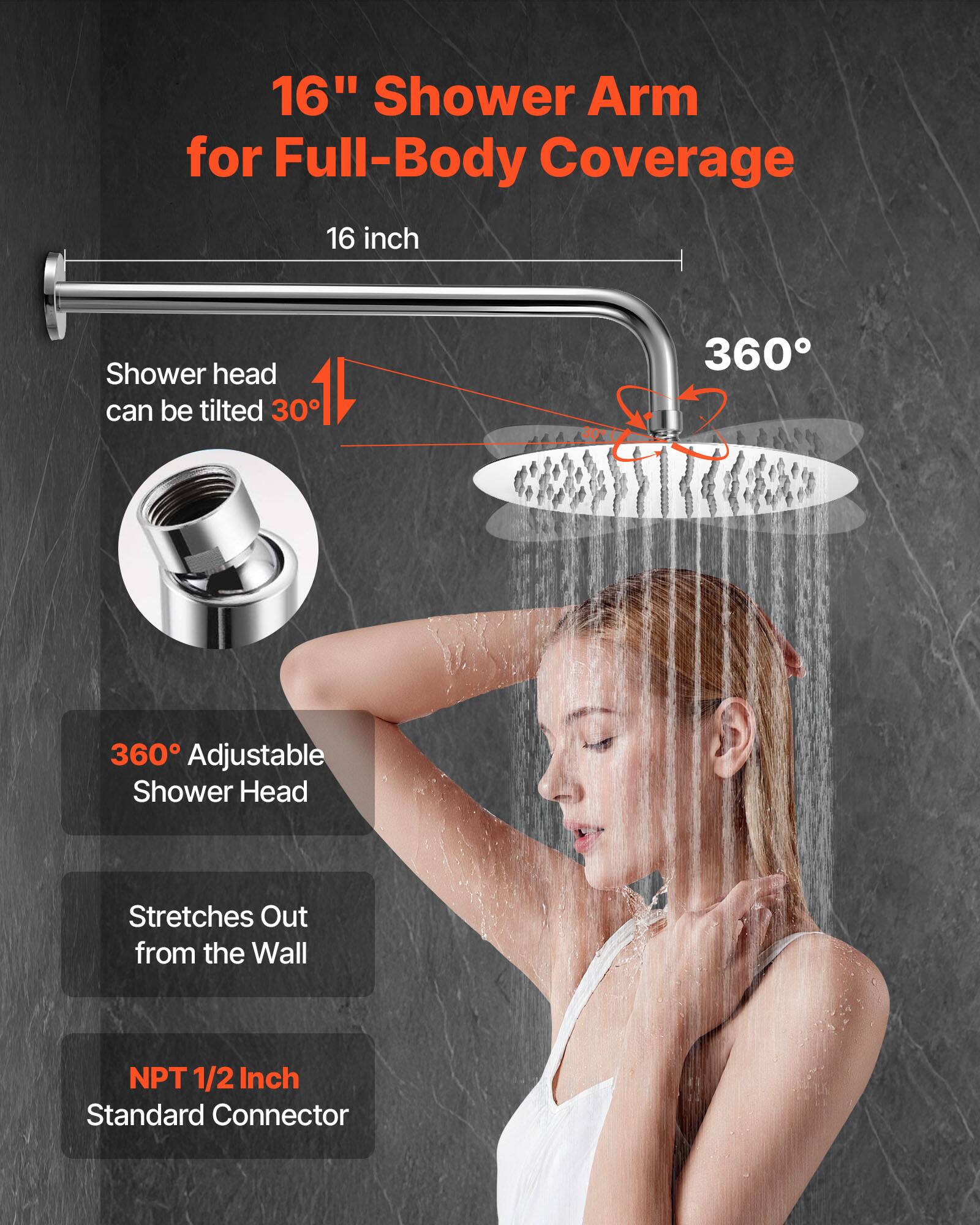16" Shower Arm for Full-Body Coverage
16 inch
Shower head can be tilted 30°
360° Adjustable Shower Head
Stretches Out from the Wall
NPT 1/2 Inch Standard Connector