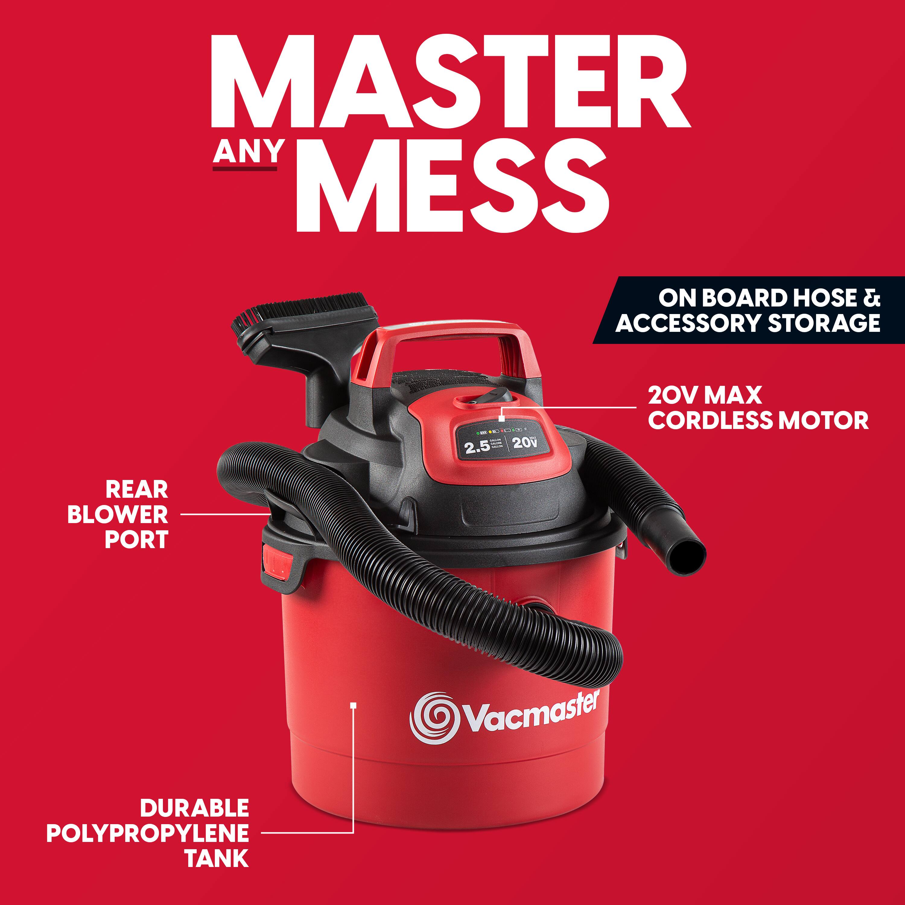 MASTER ANY MESS

ON BOARD HOSE & ACCESSORY STORAGE

2.5 - 20v

20V MAX CORDLESS MOTOR

REAR BLOWER PORT

DURABLE POLYPROPYLENE TANK

Vacmaster