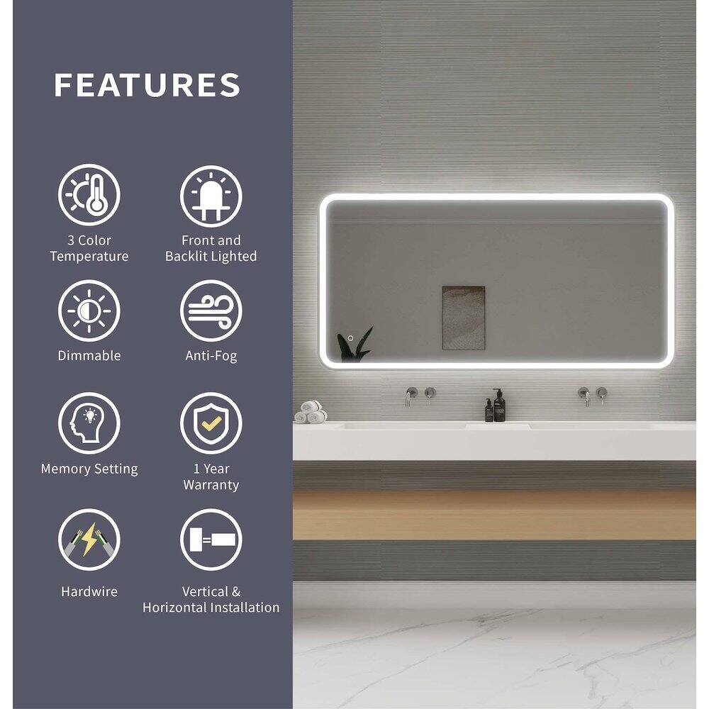 FEATURES  
- 3 Color Temperature  
- Front and Backlit Lighted  
- Dimmable  
- Anti-Fog  
- Memory Setting  
- 1 Year Warranty  
- Hardwire  
- Vertical & Horizontal Installation