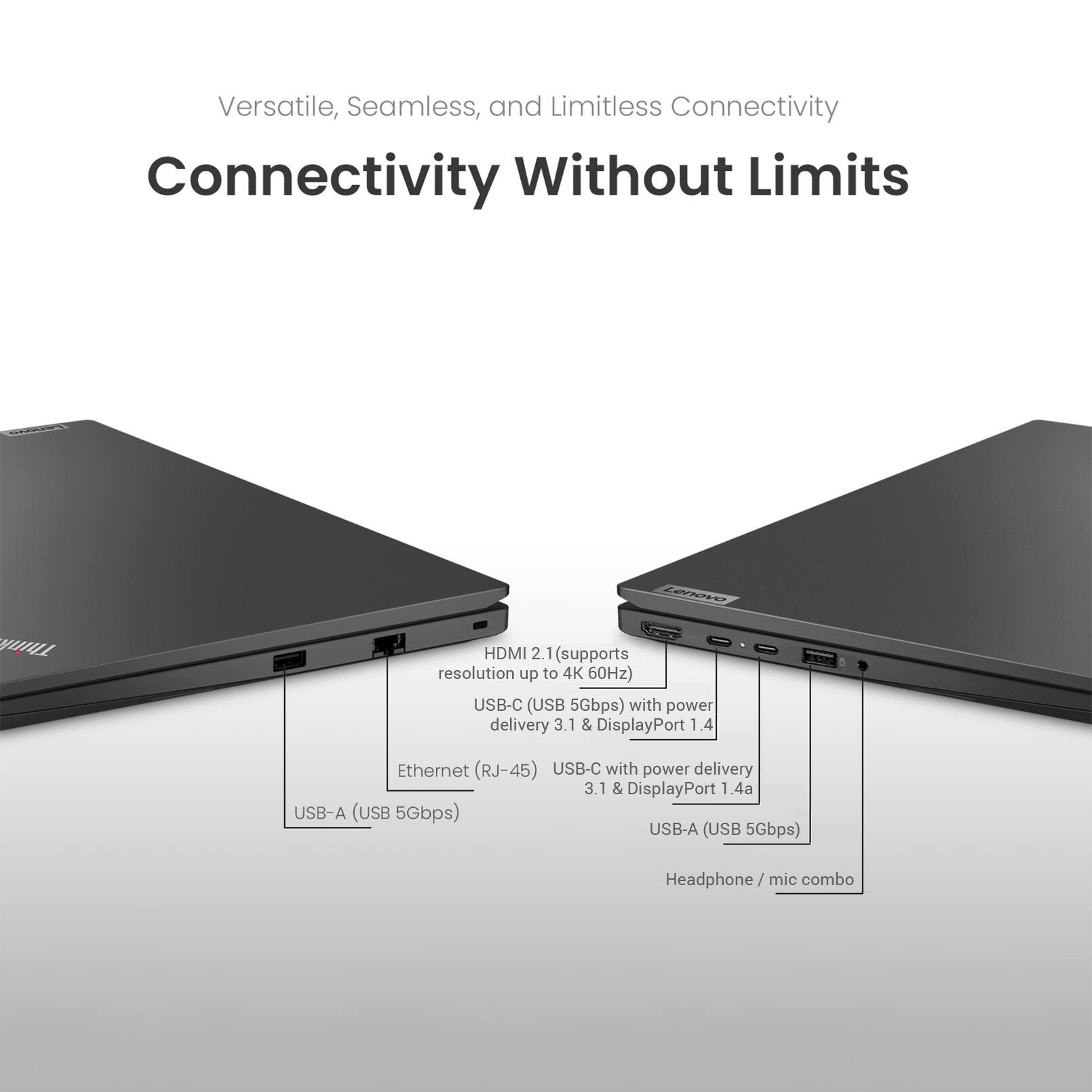 Versatile, Seamless, and Limitless Connectivity  
Connectivity Without Limits  

LEVION HDMI 2.1 (supports resolution up to 4K 60Hz)  
USB-C (USB 5Gbps) with power delivery 3.1 & DisplayPort 1.4  
Ethernet (RJ-45)  
USB-C with power delivery 3.1 & DisplayPort 1.4a  
USB-A (USB 5Gbps)  
USB-A (USB 5Gbps)  
Headphone/ mic combo