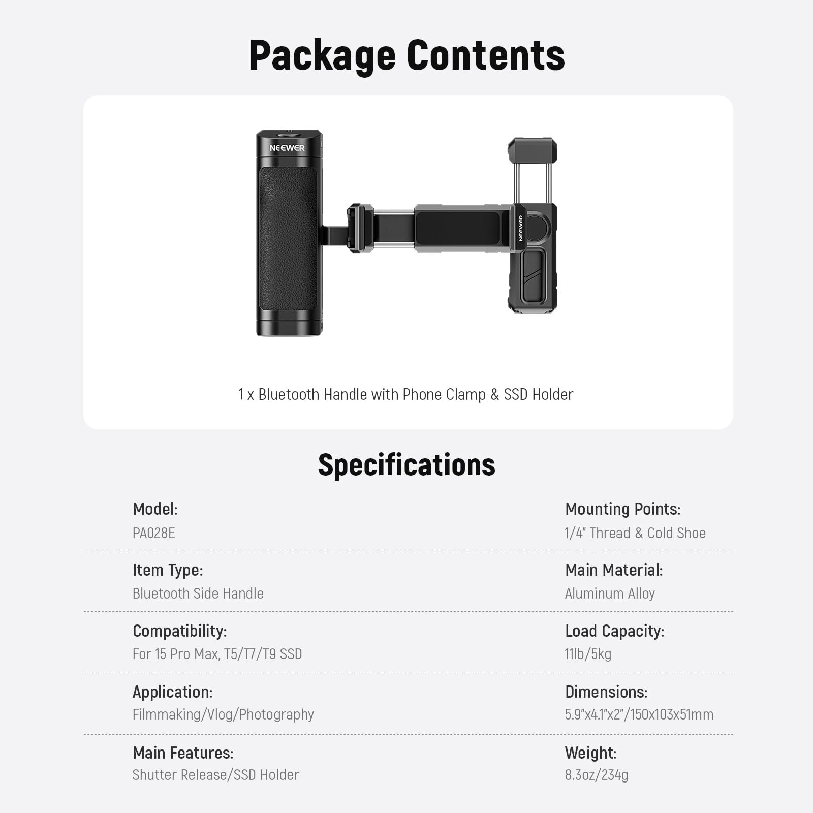 Package Contents  
NEEWER | 1 x Bluetooth Handle with Phone Clamp & SSD Holder  
Model: PA028E  

Specifications  
Mounting Points: 1/4" Thread & Cold Shoe  
Item Type: Bluetooth Side Handle  
Main Material: Aluminum Alloy  
Compatibility: For 15 Pro Max, T5/T7/T9 SSD  
Application: Filmmaking/Vlog/Photography  
Main Features: Shutter Release/SSD Holder  
Load Capacity: 11lb/5kg  
Dimensions: 5.9x4.1x2"/150x103x51mm  
Weight: 8.3oz/234g