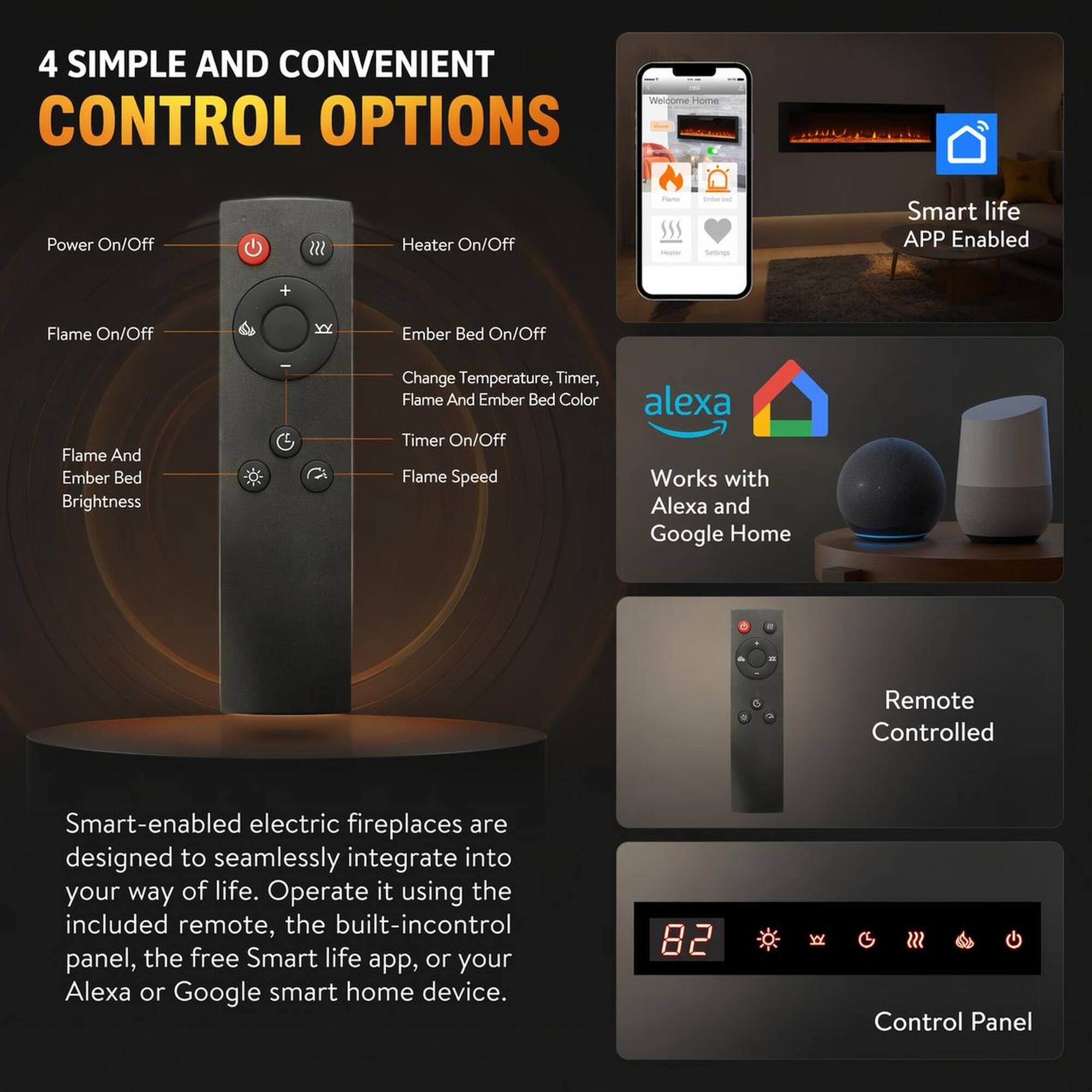 4 SIMPLE AND CONVENIENT CONTROL OPTIONS

- Power On/Off
- Heater On/Off
- Flame On/Off
- Ember Bed On/Off
- Flame And Ember Bed Brightness
- Change Temperature, Timer, Flame And Ember Bed Color
- Timer On/Off
- Flame Speed

Smart life APP Enabled

Works with Alexa and Google Home

Remote Controlled

Smart-enabled electric fireplaces are designed to seamlessly integrate into your way of life. Operate it using the included remote, the built-in control panel, the free Smart life app, or your Alexa or Google smart home device.

Control Panel