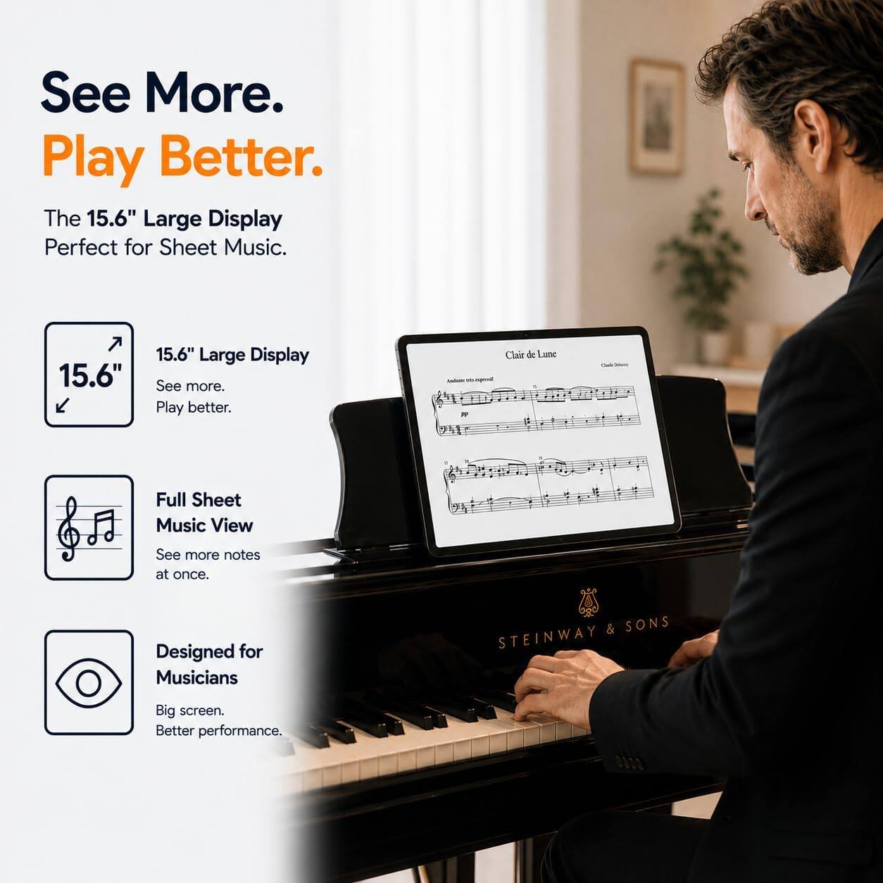 See More. Play Better.  
The 15.6" Large Display Perfect for Sheet Music.  
15.6" Large Display  
See more. Play better.  
Full Sheet Music View  
See more notes at once.  
Designed for Musicians  
Big screen. Better performance.  
STEINWAY & SONS
